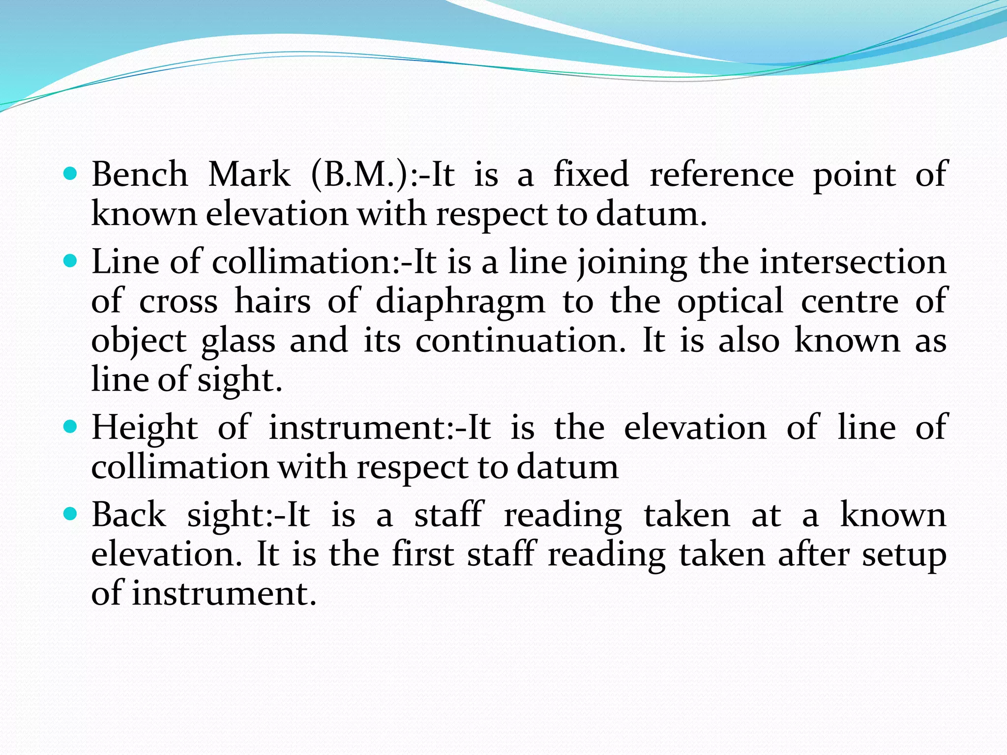  Bench Mark (B.M.):-It is a fixed reference point of
known elevation with respect to datum.
 Line of collimation:-It is a line joining the intersection
of cross hairs of diaphragm to the optical centre of
object glass and its continuation. It is also known as
line of sight.
 Height of instrument:-It is the elevation of line of
collimation with respect to datum
 Back sight:-It is a staff reading taken at a known
elevation. It is the first staff reading taken after setup
of instrument.
 