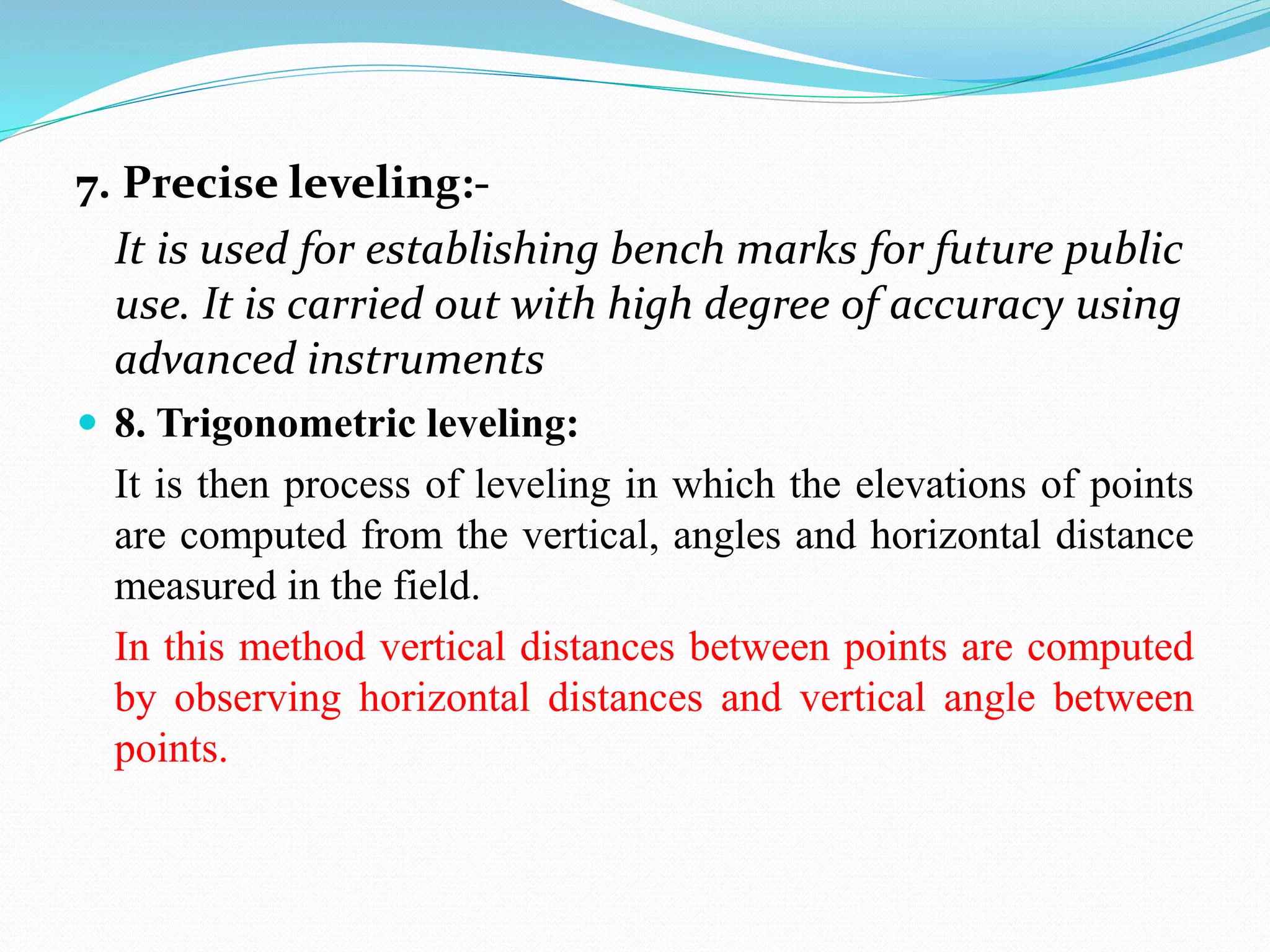 7. Precise leveling:-
It is used for establishing bench marks for future public
use. It is carried out with high degree of accuracy using
advanced instruments
 8. Trigonometric leveling:
It is then process of leveling in which the elevations of points
are computed from the vertical, angles and horizontal distance
measured in the field.
In this method vertical distances between points are computed
by observing horizontal distances and vertical angle between
points.
 