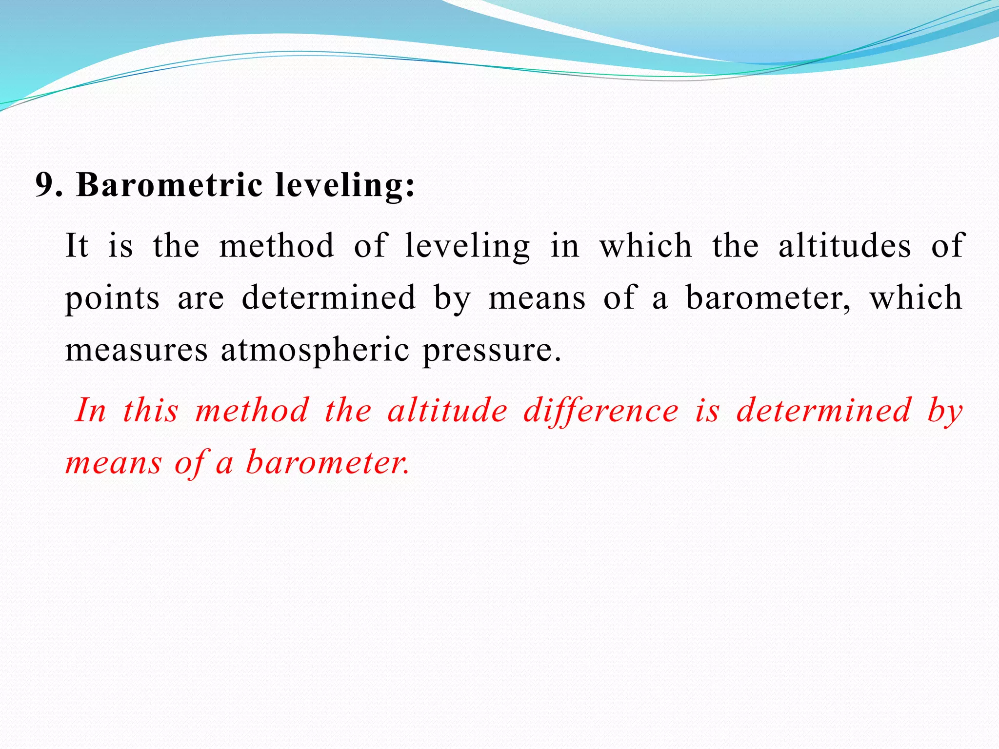 9. Barometric leveling:
It is the method of leveling in which the altitudes of
points are determined by means of a barometer, which
measures atmospheric pressure.
In this method the altitude difference is determined by
means of a barometer.
 