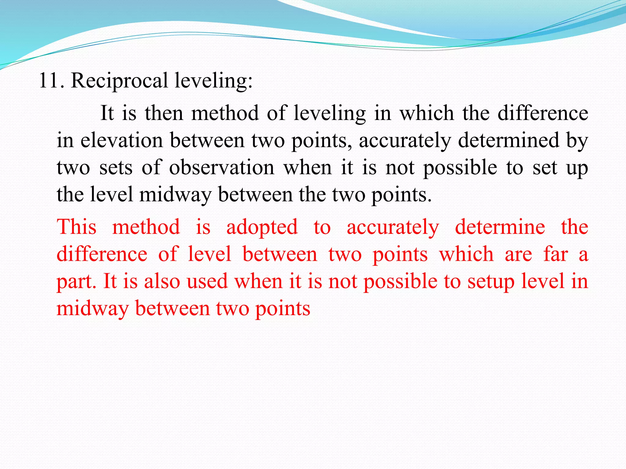 11. Reciprocal leveling:
It is then method of leveling in which the difference
in elevation between two points, accurately determined by
two sets of observation when it is not possible to set up
the level midway between the two points.
This method is adopted to accurately determine the
difference of level between two points which are far a
part. It is also used when it is not possible to setup level in
midway between two points
 