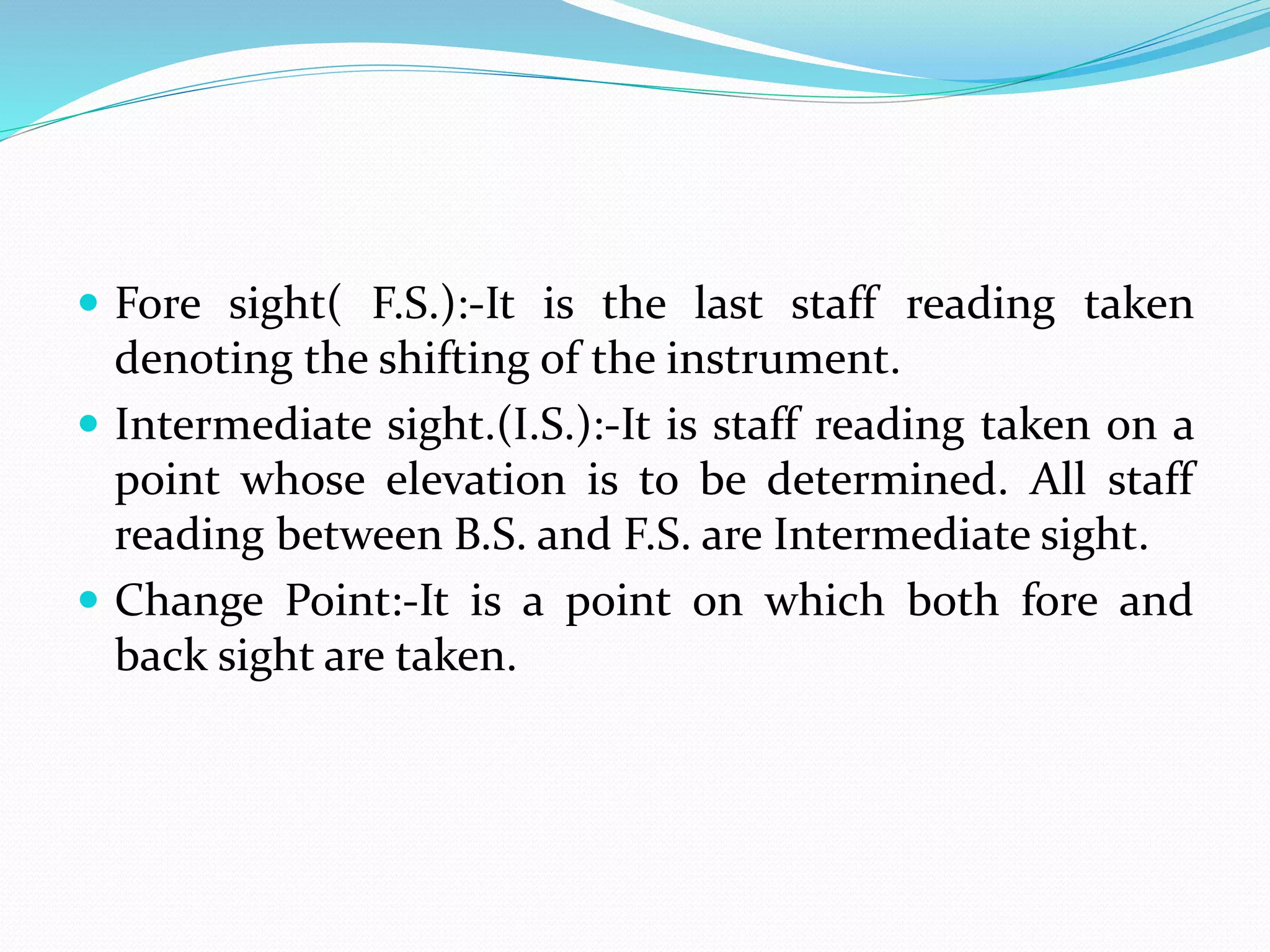  Fore sight( F.S.):-It is the last staff reading taken
denoting the shifting of the instrument.
 Intermediate sight.(I.S.):-It is staff reading taken on a
point whose elevation is to be determined. All staff
reading between B.S. and F.S. are Intermediate sight.
 Change Point:-It is a point on which both fore and
back sight are taken.
 
