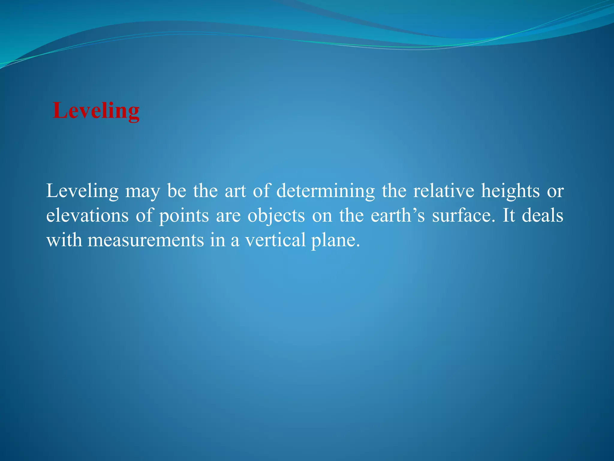 Leveling may be the art of determining the relative heights or
elevations of points are objects on the earth’s surface. It deals
with measurements in a vertical plane.
Leveling
 