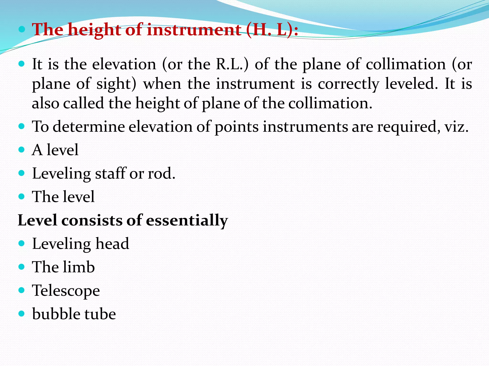  The height of instrument (H. L):
 It is the elevation (or the R.L.) of the plane of collimation (or
plane of sight) when the instrument is correctly leveled. It is
also called the height of plane of the collimation.
 To determine elevation of points instruments are required, viz.
 A level
 Leveling staff or rod.
 The level
Level consists of essentially
 Leveling head
 The limb
 Telescope
 bubble tube
 