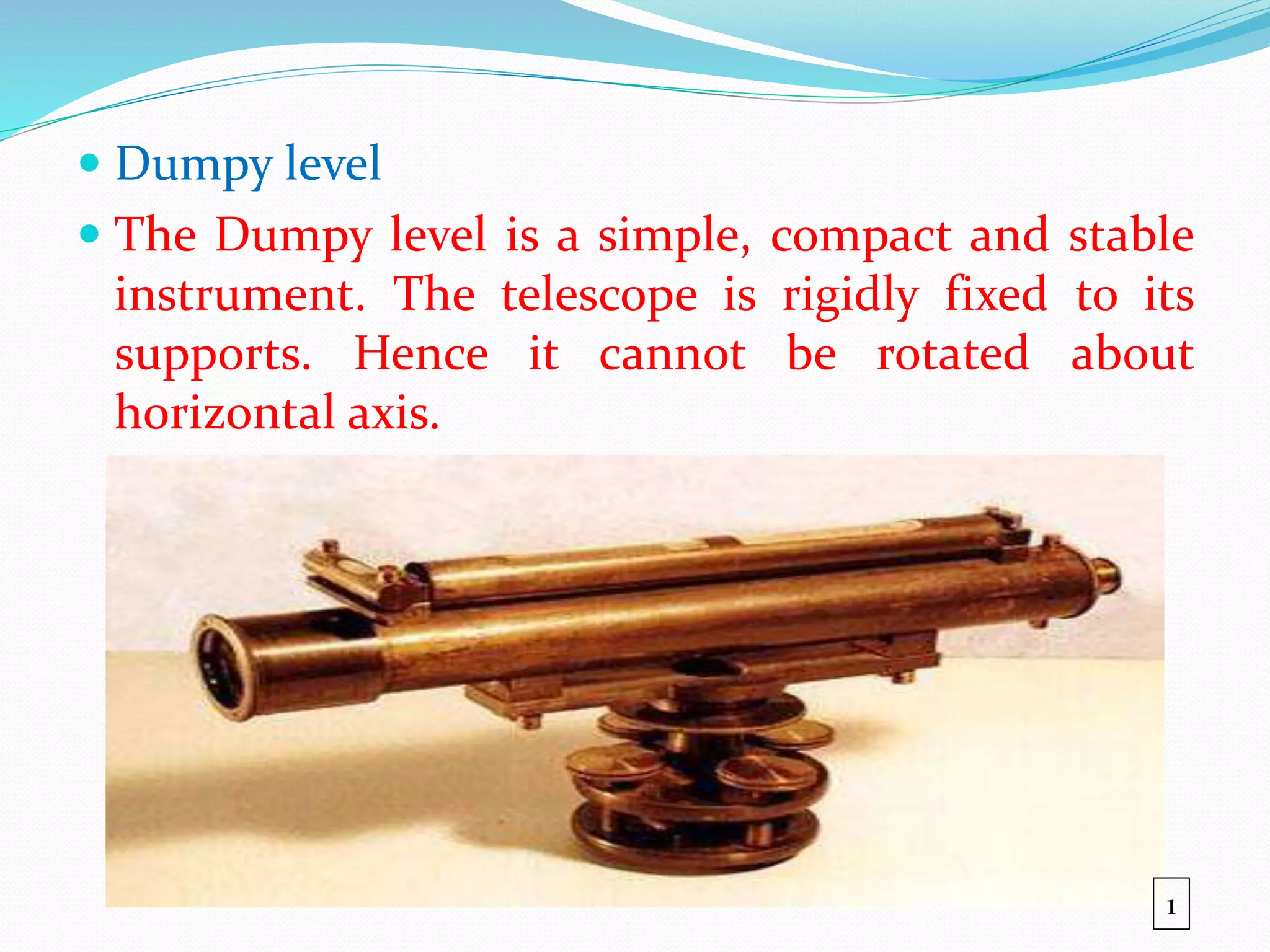  Dumpy level
 The Dumpy level is a simple, compact and stable
instrument. The telescope is rigidly fixed to its
supports. Hence it cannot be rotated about
horizontal axis.
1
 
