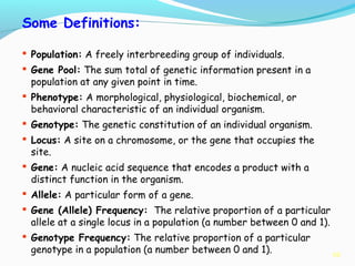 10
Some Definitions:
 Population: A freely interbreeding group of individuals.
 Gene Pool: The sum total of genetic information present in a
population at any given point in time.
 Phenotype: A morphological, physiological, biochemical, or
behavioral characteristic of an individual organism.
 Genotype: The genetic constitution of an individual organism.
 Locus: A site on a chromosome, or the gene that occupies the
site.
 Gene: A nucleic acid sequence that encodes a product with a
distinct function in the organism.
 Allele: A particular form of a gene.
 Gene (Allele) Frequency: The relative proportion of a particular
allele at a single locus in a population (a number between 0 and 1).
 Genotype Frequency: The relative proportion of a particular
genotype in a population (a number between 0 and 1).
 