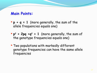 17
Main Points:
 p + q = 1 (more generally, the sum of the
allele frequencies equals one)
 p2
+ 2pq +q2
= 1 (more generally, the sum of
the genotype frequencies equals one)
 Two populations with markedly different
genotype frequencies can have the same allele
frequencies
 