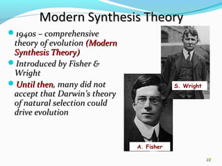22
Modern Synthesis TheoryModern Synthesis Theory
1940s – comprehensive1940s – comprehensive
theory of evolutiontheory of evolution (Modern(Modern
Synthesis Theory)Synthesis Theory)
Introduced by Fisher &Introduced by Fisher &
WrightWright
Until thenUntil then, many did not, many did not
accept that Darwin’s theoryaccept that Darwin’s theory
of natural selection couldof natural selection could
drive evolutiondrive evolution
22
S. Wright
A. Fisher
 