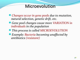 24
MicroevolutionMicroevolution
Changes occur in gene pools due to mutation,
natural selection, genetic drift, etc.
Gene pool changes cause more VARIATION in
individuals in the population
This process is called MICROEVOLUTION
Example: Bacteria becoming unaffected by
antibiotics (resistant)
24
 