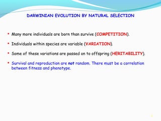 3
DARWINIAN EVOLUTION BY NATURAL SELECTION
 Many more individuals are born than survive (COMPETITION).
 Individuals within species are variable (VARIATION).
 Some of these variations are passed on to offspring (HERITABILITY).
 Survival and reproduction are not random. There must be a correlation
between fitness and phenotype.
 