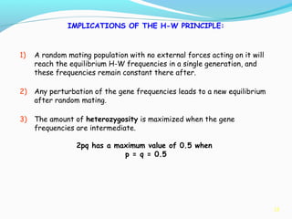 35
IMPLICATIONS OF THE H-W PRINCIPLE:
1) A random mating population with no external forces acting on it will
reach the equilibrium H-W frequencies in a single generation, and
these frequencies remain constant there after.
2) Any perturbation of the gene frequencies leads to a new equilibrium
after random mating.
3) The amount of heterozygosity is maximized when the gene
frequencies are intermediate.
2pq has a maximum value of 0.5 when
p = q = 0.5
 