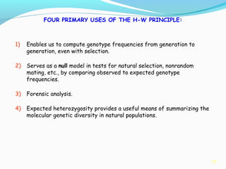 37
FOUR PRIMARY USES OF THE H-W PRINCIPLE:
1) Enables us to compute genotype frequencies from generation to
generation, even with selection.
2) Serves as a null model in tests for natural selection, nonrandom
mating, etc., by comparing observed to expected genotype
frequencies.
3) Forensic analysis.
4) Expected heterozygosity provides a useful means of summarizing the
molecular genetic diversity in natural populations.
 