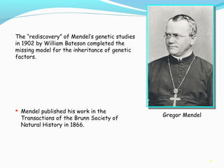 4
Gregor Mendel
The “rediscovery” of Mendel’s genetic studies
in 1902 by William Bateson completed the
missing model for the inheritance of genetic
factors.
 Mendel published his work in the
Transactions of the Brunn Society of
Natural History in 1866.
 