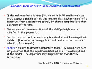 40
IMPLICATIONS OF A STATISTICAL DEPARTURE FROM HWE
 If the null hypothesis is true (i.e., we are in H-W equilibrium), we
would expect a sample of this size to show this much (or more) of a
departure from expectations (purely by chance sampling) less than
5 percent of the time.
 One or more of the assumptions of the H-W principle are not
satisfied in this population.
 Further research will be necessary to establish which assumption is
violated. [Excess of heterozygotes could be due to overdominant
selection, for example].
 NOTE: A failure to detect a departure from H-W equilibrium does
not guarantee that the population satisfies all of the assumptions
of the model. The departure may simply not be statistically
detectable.
See Box 6.5 in F&H for more on X2
tests.
 
