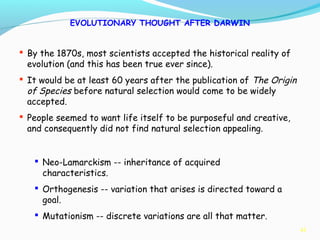41
EVOLUTIONARY THOUGHT AFTER DARWIN
 By the 1870s, most scientists accepted the historical reality of
evolution (and this has been true ever since).
 It would be at least 60 years after the publication of The Origin
of Species before natural selection would come to be widely
accepted.
 People seemed to want life itself to be purposeful and creative,
and consequently did not find natural selection appealing.
 Neo-Lamarckism -- inheritance of acquired
characteristics.
 Orthogenesis -- variation that arises is directed toward a
goal.
 Mutationism -- discrete variations are all that matter.
 