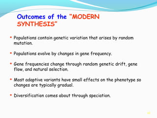 42
Outcomes of the “MODERN
SYNTHESIS”
 Populations contain genetic variation that arises by random
mutation.
 Populations evolve by changes in gene frequency.
 Gene frequencies change through random genetic drift, gene
flow, and natural selection.
 Most adaptive variants have small effects on the phenotype so
changes are typically gradual.
 Diversification comes about through speciation.
 