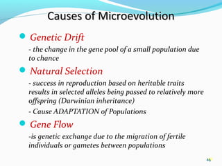 46
Causes of MicroevolutionCauses of Microevolution
 Genetic Drift
- the change in the gene pool of a small population due
to chance
 Natural Selection
- success in reproduction based on heritable traits
results in selected alleles being passed to relatively more
offspring (Darwinian inheritance)
- Cause ADAPTATION of Populations
 Gene Flow
-is genetic exchange due to the migration of fertile
individuals or gametes between populations
46
 