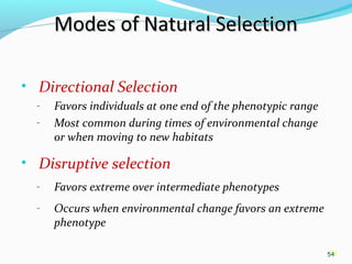 54
Modes of Natural SelectionModes of Natural Selection
• Directional Selection
- Favors individuals at one end of the phenotypic range
- Most common during times of environmental change
or when moving to new habitats
• Disruptive selection
- Favors extreme over intermediate phenotypes
- Occurs when environmental change favors an extreme
phenotype
54
 