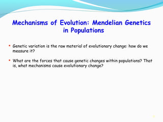 7
Mechanisms of Evolution: Mendelian Genetics
in Populations
 Genetic variation is the raw material of evolutionary change: how do we
measure it?
 What are the forces that cause genetic changes within populations? That
is, what mechanisms cause evolutionary change?
 