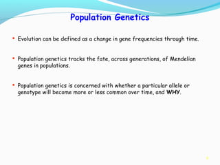 8
Population Genetics
 Evolution can be defined as a change in gene frequencies through time.
 Population genetics tracks the fate, across generations, of Mendelian
genes in populations.
 Population genetics is concerned with whether a particular allele or
genotype will become more or less common over time, and WHY.
 