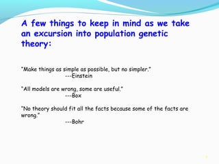 9
A few things to keep in mind as we take
an excursion into population genetic
theory:
“Make things as simple as possible, but no simpler.”
---Einstein
“All models are wrong, some are useful.”
---Box
“No theory should fit all the facts because some of the facts are
wrong.”
---Bohr
 