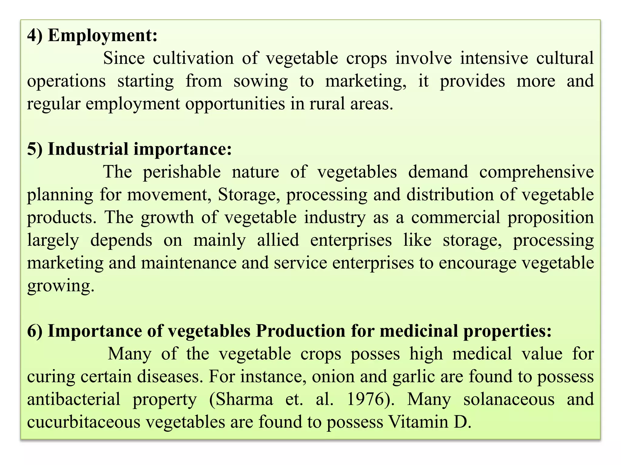 4) Employment:
Since cultivation of vegetable crops involve intensive cultural
operations starting from sowing to marketing, it provides more and
regular employment opportunities in rural areas.
5) Industrial importance:
The perishable nature of vegetables demand comprehensive
planning for movement, Storage, processing and distribution of vegetable
products. The growth of vegetable industry as a commercial proposition
largely depends on mainly allied enterprises like storage, processing
marketing and maintenance and service enterprises to encourage vegetable
growing.
6) Importance of vegetables Production for medicinal properties:
Many of the vegetable crops posses high medical value for
curing certain diseases. For instance, onion and garlic are found to possess
antibacterial property (Sharma et. al. 1976). Many solanaceous and
cucurbitaceous vegetables are found to possess Vitamin D.
 