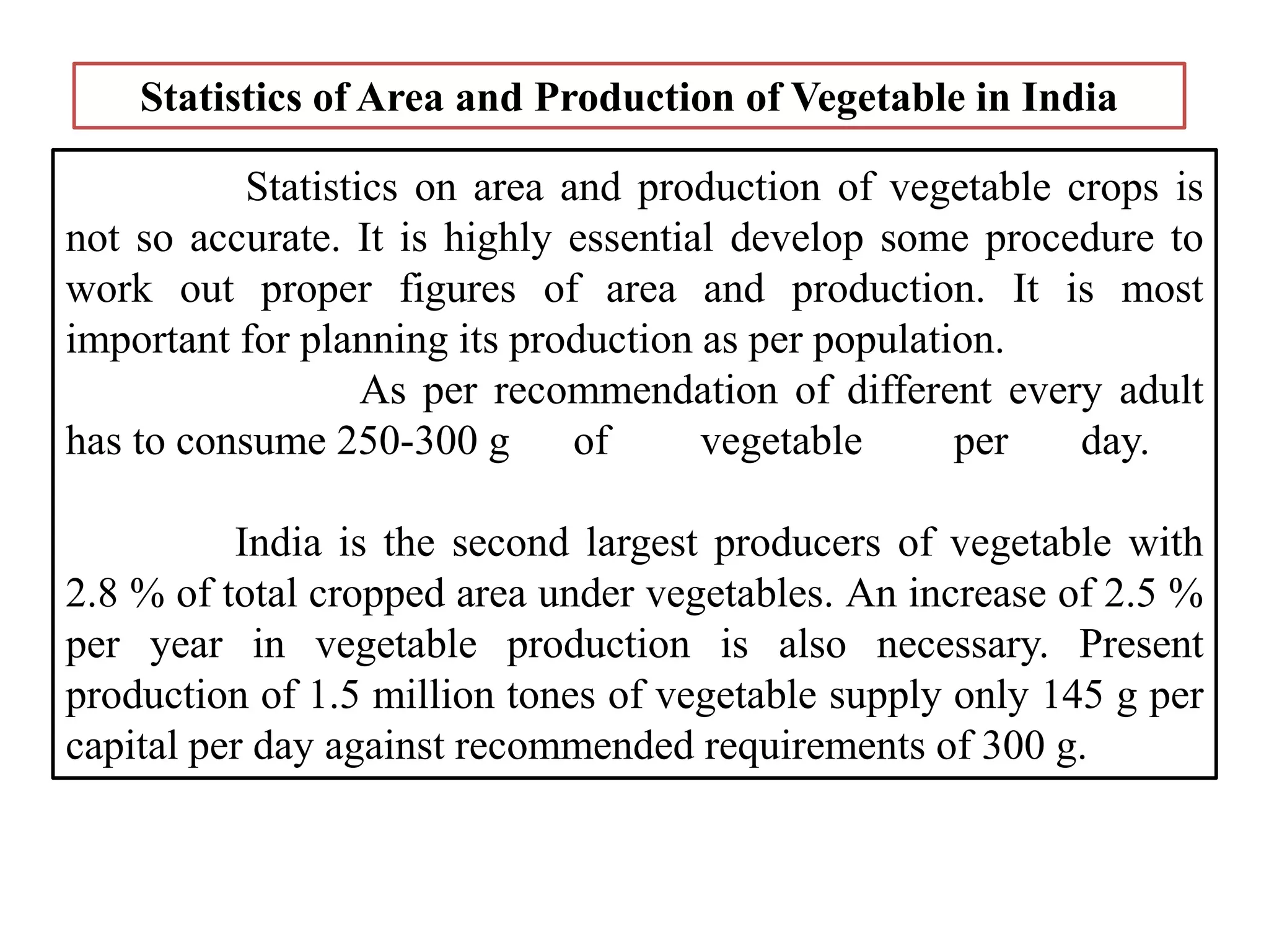 Statistics on area and production of vegetable crops is
not so accurate. It is highly essential develop some procedure to
work out proper figures of area and production. It is most
important for planning its production as per population.
As per recommendation of different every adult
has to consume 250-300 g of vegetable per day.
India is the second largest producers of vegetable with
2.8 % of total cropped area under vegetables. An increase of 2.5 %
per year in vegetable production is also necessary. Present
production of 1.5 million tones of vegetable supply only 145 g per
capital per day against recommended requirements of 300 g.
Statistics of Area and Production of Vegetable in India
 