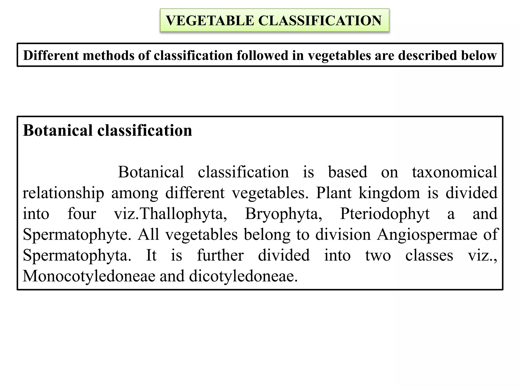 VEGETABLE CLASSIFICATION
Different methods of classification followed in vegetables are described below
Botanical classification
Botanical classification is based on taxonomical
relationship among different vegetables. Plant kingdom is divided
into four viz.Thallophyta, Bryophyta, Pteriodophyt a and
Spermatophyte. All vegetables belong to division Angiospermae of
Spermatophyta. It is further divided into two classes viz.,
Monocotyledoneae and dicotyledoneae.
 