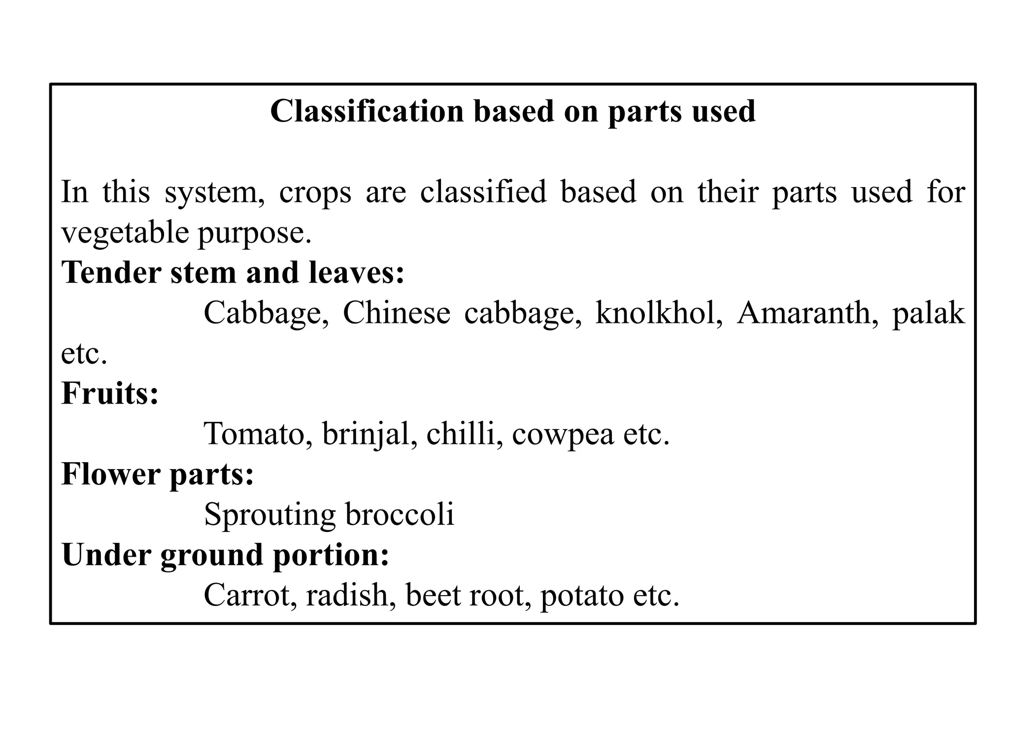 Classification based on parts used
In this system, crops are classified based on their parts used for
vegetable purpose.
Tender stem and leaves:
Cabbage, Chinese cabbage, knolkhol, Amaranth, palak
etc.
Fruits:
Tomato, brinjal, chilli, cowpea etc.
Flower parts:
Sprouting broccoli
Under ground portion:
Carrot, radish, beet root, potato etc.
 