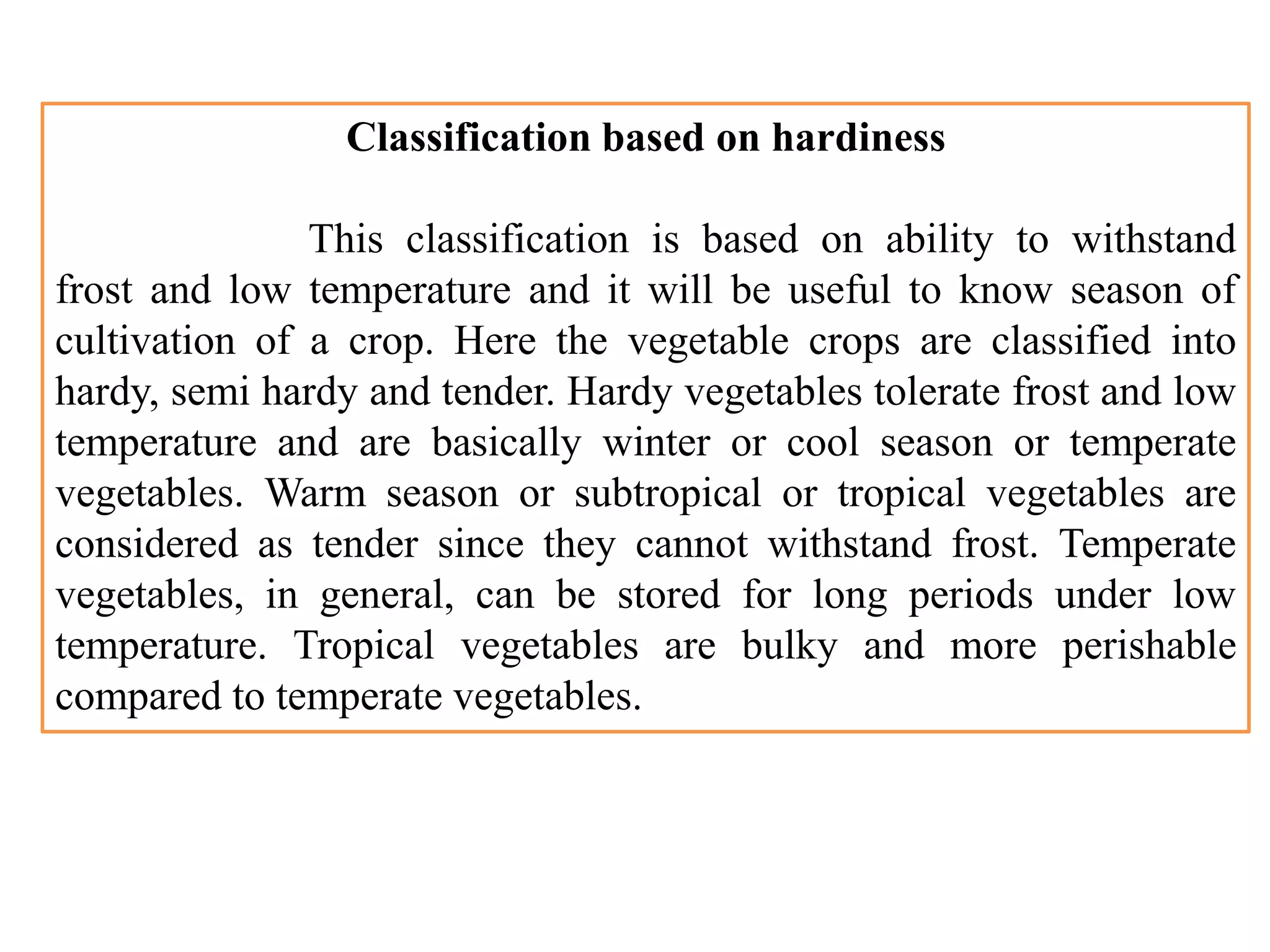 Classification based on hardiness
This classification is based on ability to withstand
frost and low temperature and it will be useful to know season of
cultivation of a crop. Here the vegetable crops are classified into
hardy, semi hardy and tender. Hardy vegetables tolerate frost and low
temperature and are basically winter or cool season or temperate
vegetables. Warm season or subtropical or tropical vegetables are
considered as tender since they cannot withstand frost. Temperate
vegetables, in general, can be stored for long periods under low
temperature. Tropical vegetables are bulky and more perishable
compared to temperate vegetables.
 