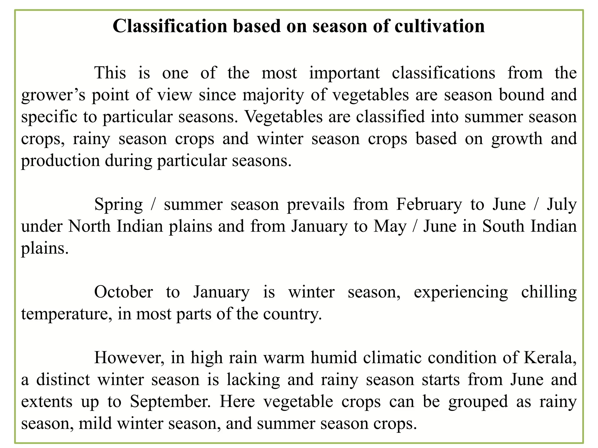 Classification based on season of cultivation
This is one of the most important classifications from the
grower’s point of view since majority of vegetables are season bound and
specific to particular seasons. Vegetables are classified into summer season
crops, rainy season crops and winter season crops based on growth and
production during particular seasons.
Spring / summer season prevails from February to June / July
under North Indian plains and from January to May / June in South Indian
plains.
October to January is winter season, experiencing chilling
temperature, in most parts of the country.
However, in high rain warm humid climatic condition of Kerala,
a distinct winter season is lacking and rainy season starts from June and
extents up to September. Here vegetable crops can be grouped as rainy
season, mild winter season, and summer season crops.
 