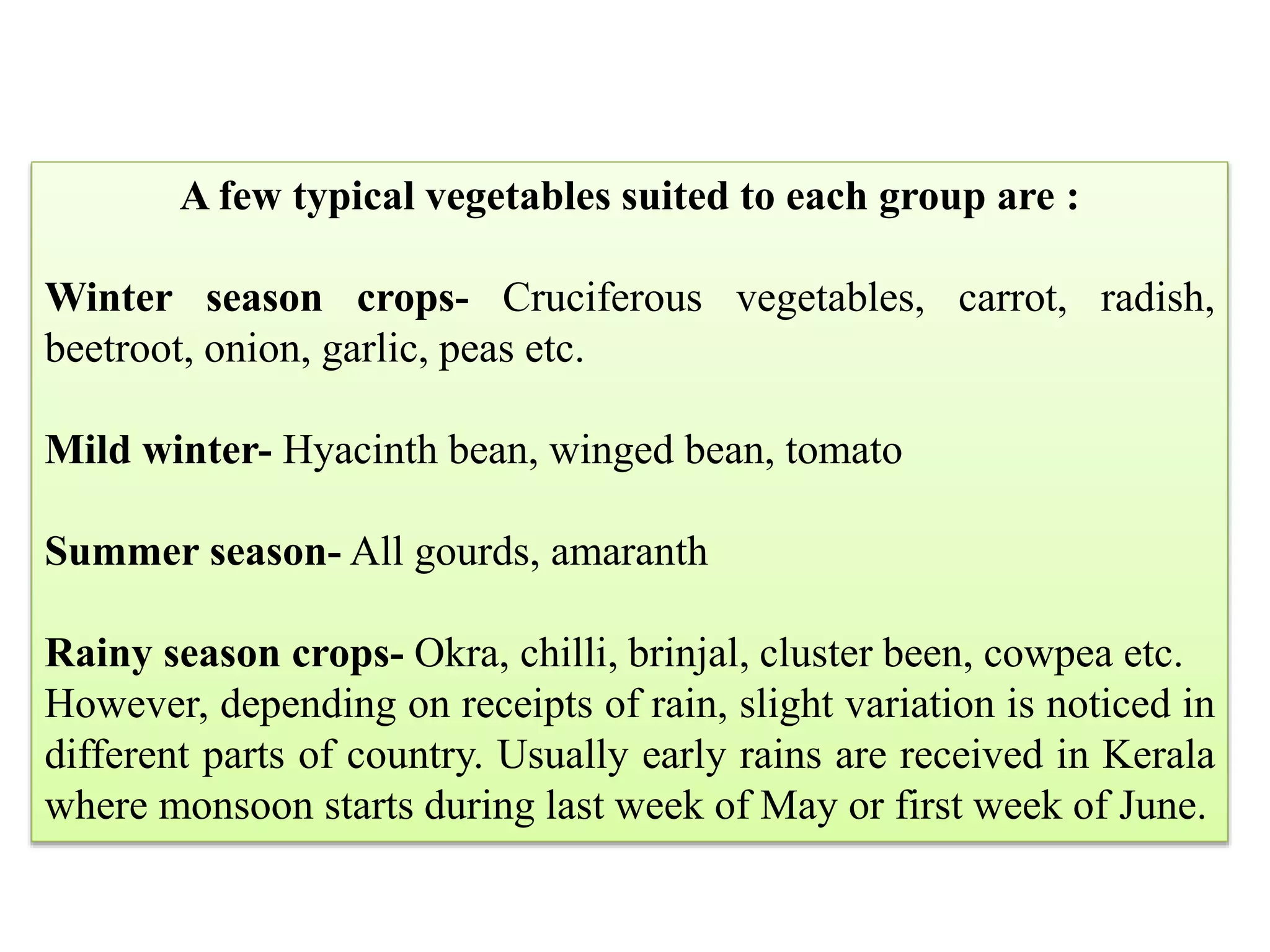A few typical vegetables suited to each group are :
Winter season crops- Cruciferous vegetables, carrot, radish,
beetroot, onion, garlic, peas etc.
Mild winter- Hyacinth bean, winged bean, tomato
Summer season- All gourds, amaranth
Rainy season crops- Okra, chilli, brinjal, cluster been, cowpea etc.
However, depending on receipts of rain, slight variation is noticed in
different parts of country. Usually early rains are received in Kerala
where monsoon starts during last week of May or first week of June.
 