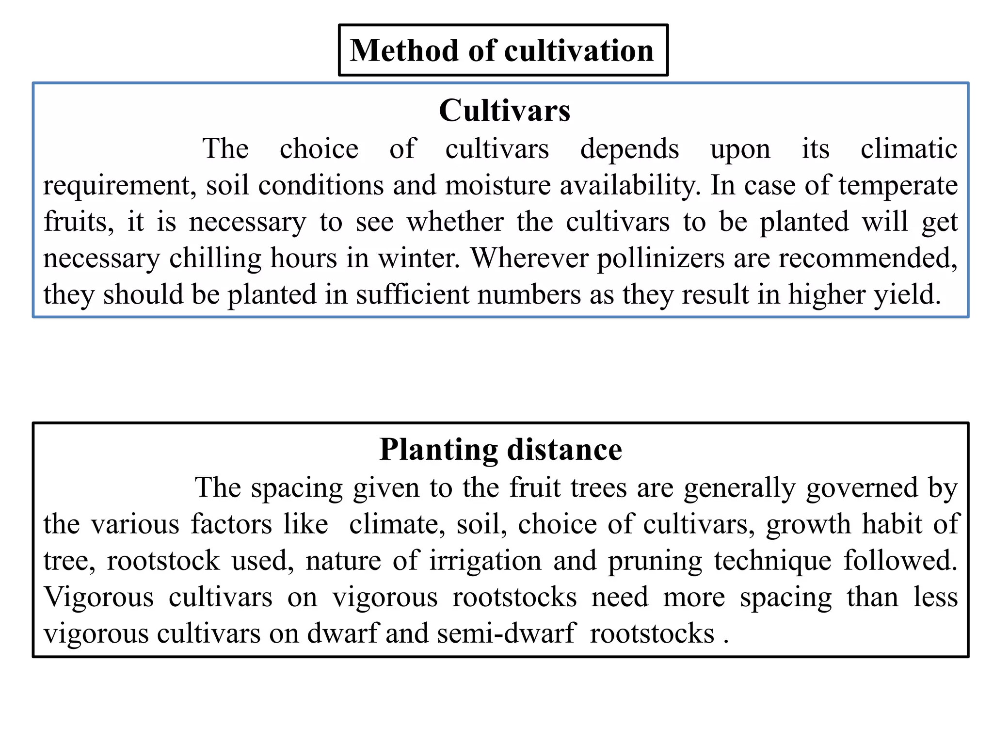 Cultivars
The choice of cultivars depends upon its climatic
requirement, soil conditions and moisture availability. In case of temperate
fruits, it is necessary to see whether the cultivars to be planted will get
necessary chilling hours in winter. Wherever pollinizers are recommended,
they should be planted in sufficient numbers as they result in higher yield.
Method of cultivation
Planting distance
The spacing given to the fruit trees are generally governed by
the various factors like climate, soil, choice of cultivars, growth habit of
tree, rootstock used, nature of irrigation and pruning technique followed.
Vigorous cultivars on vigorous rootstocks need more spacing than less
vigorous cultivars on dwarf and semi-dwarf rootstocks .
 