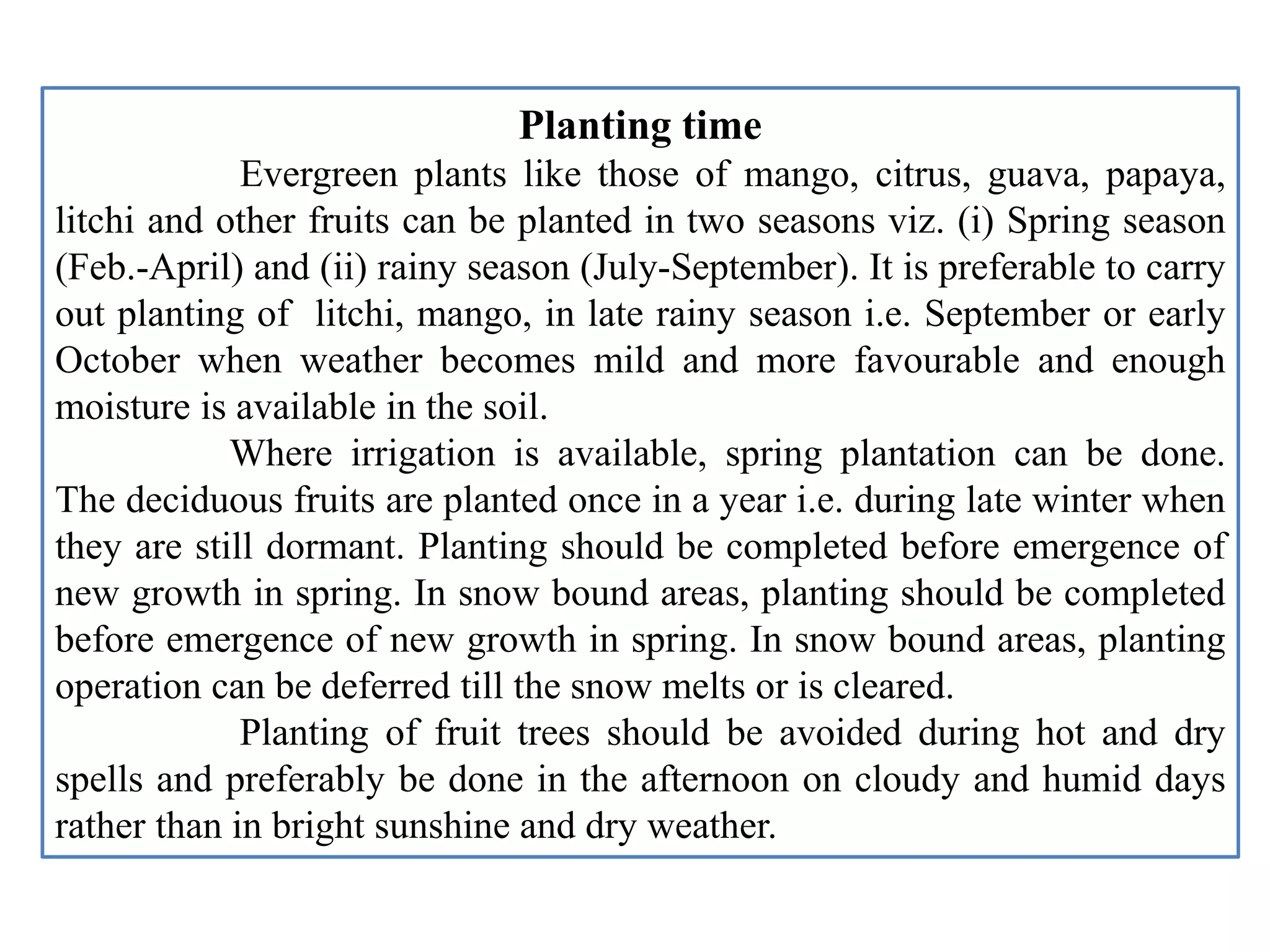 Planting time
Evergreen plants like those of mango, citrus, guava, papaya,
litchi and other fruits can be planted in two seasons viz. (i) Spring season
(Feb.-April) and (ii) rainy season (July-September). It is preferable to carry
out planting of litchi, mango, in late rainy season i.e. September or early
October when weather becomes mild and more favourable and enough
moisture is available in the soil.
Where irrigation is available, spring plantation can be done.
The deciduous fruits are planted once in a year i.e. during late winter when
they are still dormant. Planting should be completed before emergence of
new growth in spring. In snow bound areas, planting should be completed
before emergence of new growth in spring. In snow bound areas, planting
operation can be deferred till the snow melts or is cleared.
Planting of fruit trees should be avoided during hot and dry
spells and preferably be done in the afternoon on cloudy and humid days
rather than in bright sunshine and dry weather.
 
