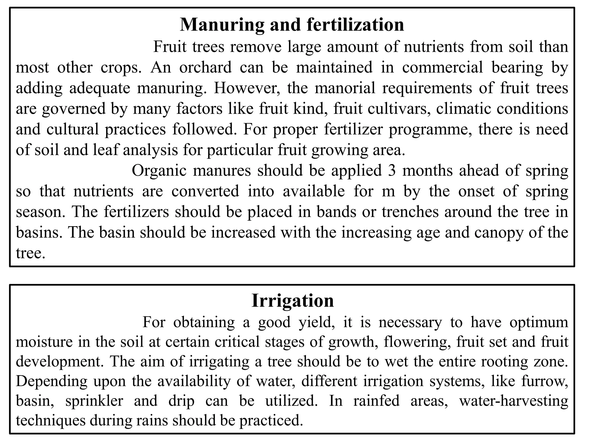 Manuring and fertilization
Fruit trees remove large amount of nutrients from soil than
most other crops. An orchard can be maintained in commercial bearing by
adding adequate manuring. However, the manorial requirements of fruit trees
are governed by many factors like fruit kind, fruit cultivars, climatic conditions
and cultural practices followed. For proper fertilizer programme, there is need
of soil and leaf analysis for particular fruit growing area.
Organic manures should be applied 3 months ahead of spring
so that nutrients are converted into available for m by the onset of spring
season. The fertilizers should be placed in bands or trenches around the tree in
basins. The basin should be increased with the increasing age and canopy of the
tree.
Irrigation
For obtaining a good yield, it is necessary to have optimum
moisture in the soil at certain critical stages of growth, flowering, fruit set and fruit
development. The aim of irrigating a tree should be to wet the entire rooting zone.
Depending upon the availability of water, different irrigation systems, like furrow,
basin, sprinkler and drip can be utilized. In rainfed areas, water-harvesting
techniques during rains should be practiced.
 