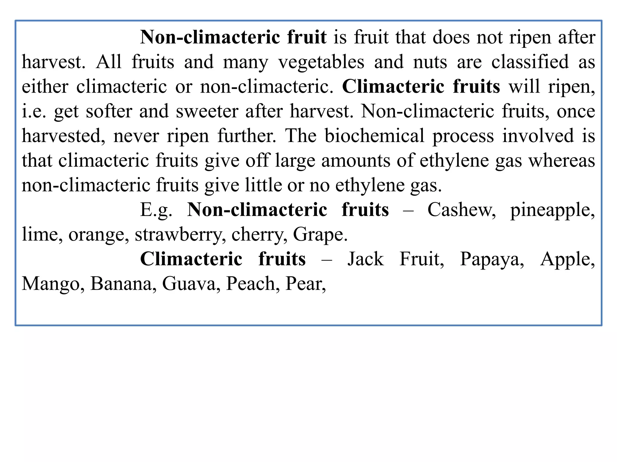 Non-climacteric fruit is fruit that does not ripen after
harvest. All fruits and many vegetables and nuts are classified as
either climacteric or non-climacteric. Climacteric fruits will ripen,
i.e. get softer and sweeter after harvest. Non-climacteric fruits, once
harvested, never ripen further. The biochemical process involved is
that climacteric fruits give off large amounts of ethylene gas whereas
non-climacteric fruits give little or no ethylene gas.
E.g. Non-climacteric fruits – Cashew, pineapple,
lime, orange, strawberry, cherry, Grape.
Climacteric fruits – Jack Fruit, Papaya, Apple,
Mango, Banana, Guava, Peach, Pear,
 