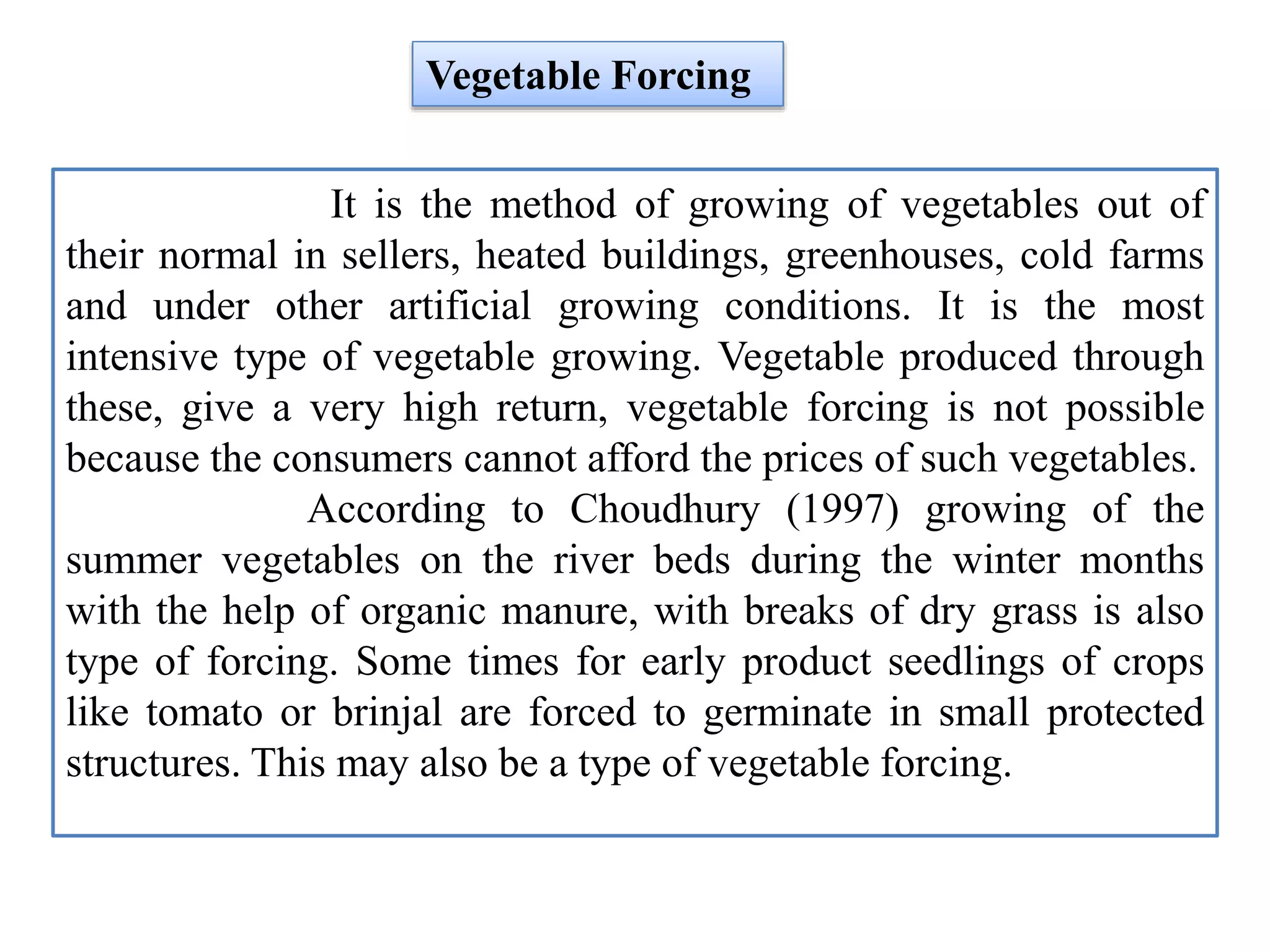 It is the method of growing of vegetables out of
their normal in sellers, heated buildings, greenhouses, cold farms
and under other artificial growing conditions. It is the most
intensive type of vegetable growing. Vegetable produced through
these, give a very high return, vegetable forcing is not possible
because the consumers cannot afford the prices of such vegetables.
According to Choudhury (1997) growing of the
summer vegetables on the river beds during the winter months
with the help of organic manure, with breaks of dry grass is also
type of forcing. Some times for early product seedlings of crops
like tomato or brinjal are forced to germinate in small protected
structures. This may also be a type of vegetable forcing.
Vegetable Forcing
 