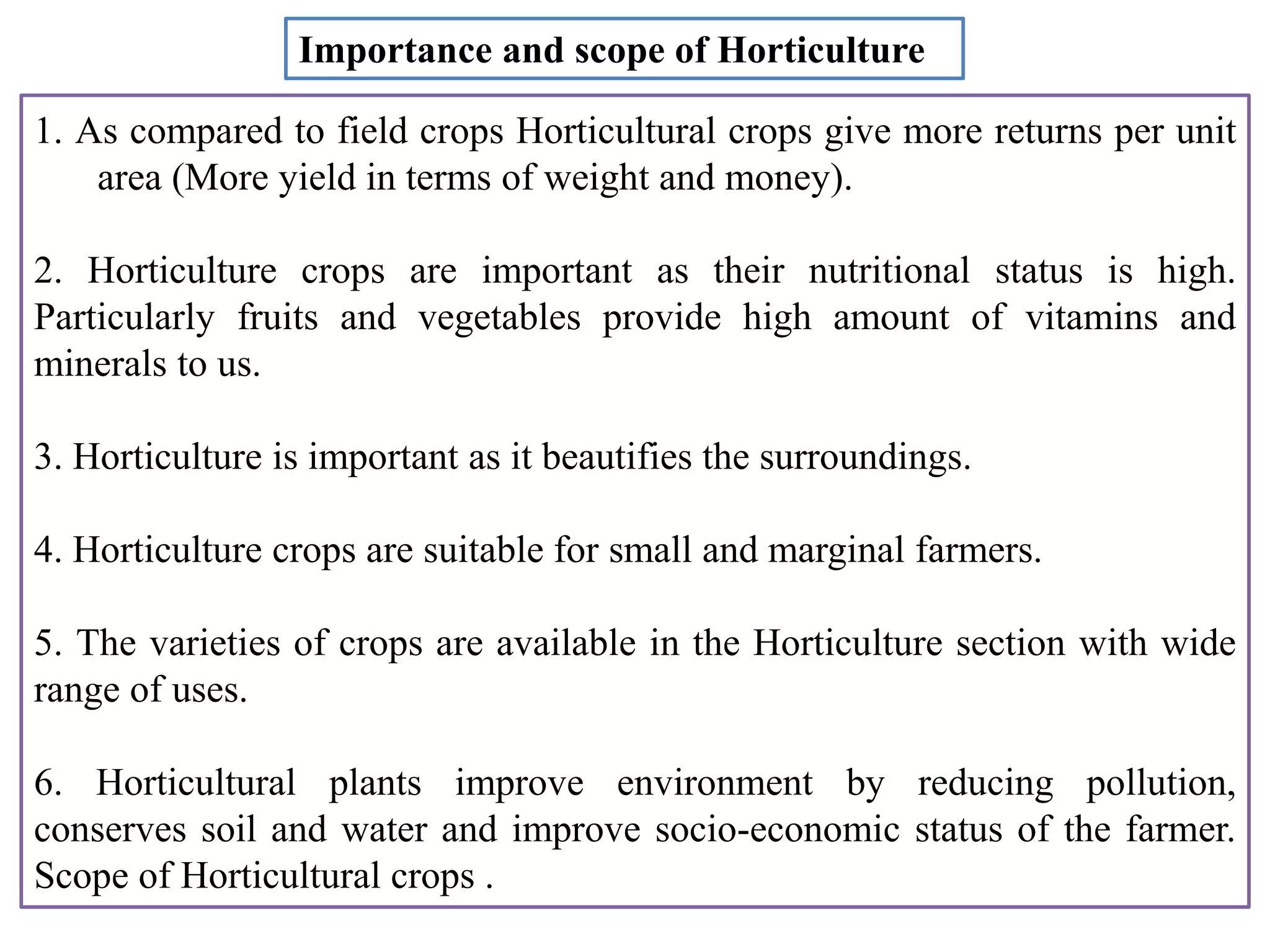 1. As compared to field crops Horticultural crops give more returns per unit
area (More yield in terms of weight and money).
2. Horticulture crops are important as their nutritional status is high.
Particularly fruits and vegetables provide high amount of vitamins and
minerals to us.
3. Horticulture is important as it beautifies the surroundings.
4. Horticulture crops are suitable for small and marginal farmers.
5. The varieties of crops are available in the Horticulture section with wide
range of uses.
6. Horticultural plants improve environment by reducing pollution,
conserves soil and water and improve socio-economic status of the farmer.
Scope of Horticultural crops .
Importance and scope of Horticulture
 