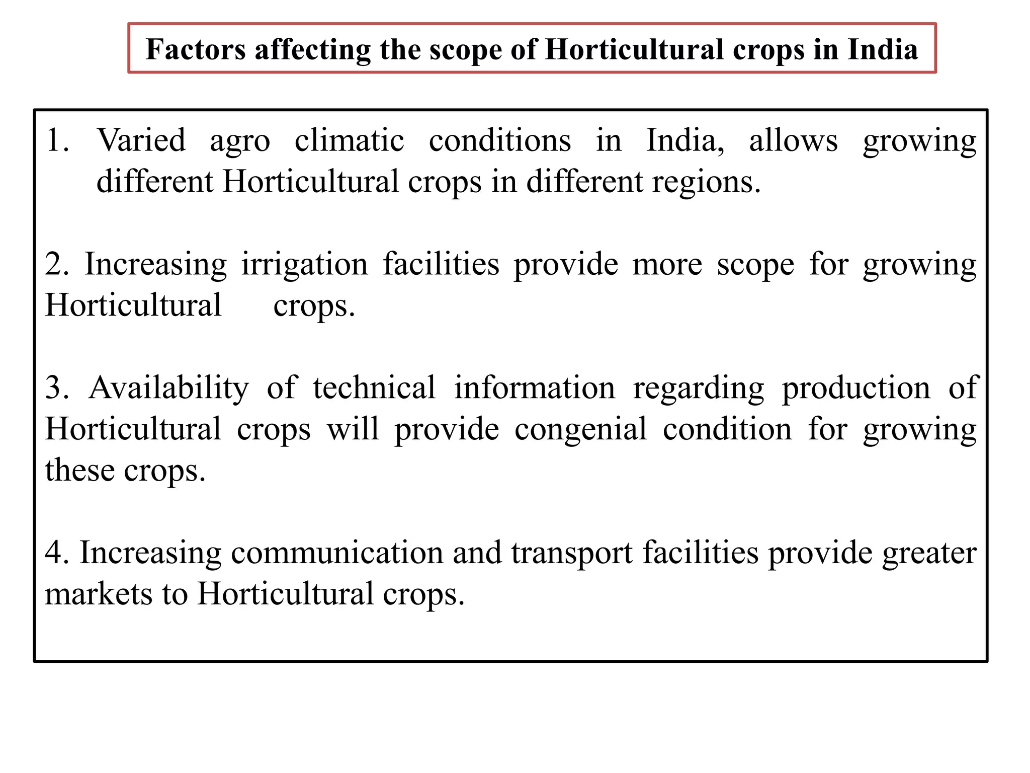 1. Varied agro climatic conditions in India, allows growing
different Horticultural crops in different regions.
2. Increasing irrigation facilities provide more scope for growing
Horticultural crops.
3. Availability of technical information regarding production of
Horticultural crops will provide congenial condition for growing
these crops.
4. Increasing communication and transport facilities provide greater
markets to Horticultural crops.
Factors affecting the scope of Horticultural crops in India
 