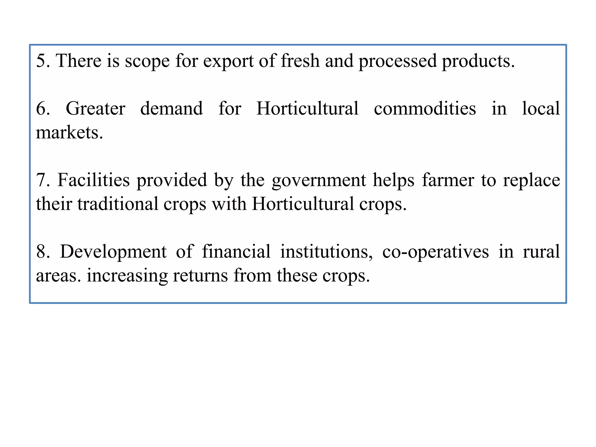 5. There is scope for export of fresh and processed products.
6. Greater demand for Horticultural commodities in local
markets.
7. Facilities provided by the government helps farmer to replace
their traditional crops with Horticultural crops.
8. Development of financial institutions, co-operatives in rural
areas. increasing returns from these crops.
 