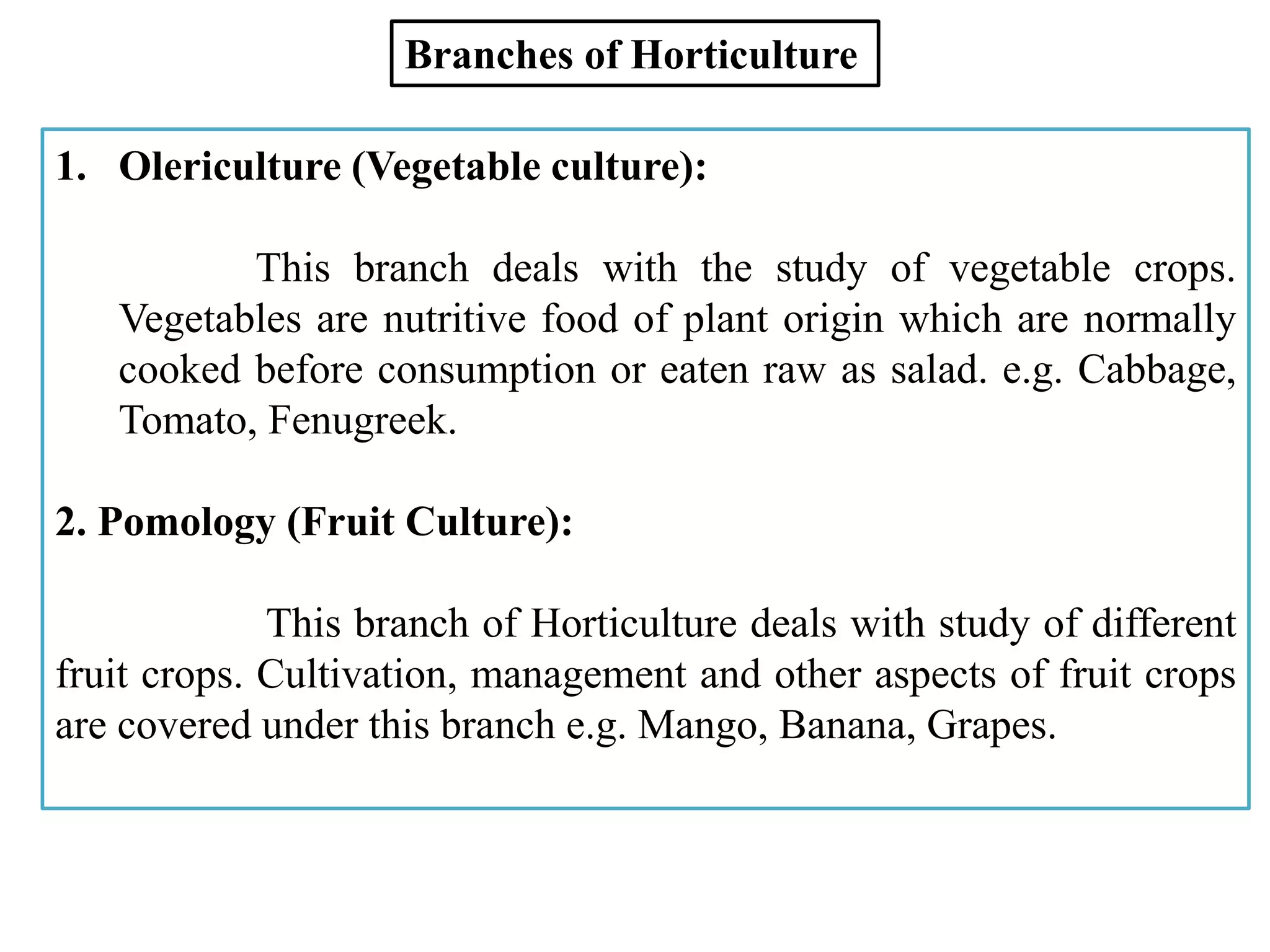 1. Olericulture (Vegetable culture):
This branch deals with the study of vegetable crops.
Vegetables are nutritive food of plant origin which are normally
cooked before consumption or eaten raw as salad. e.g. Cabbage,
Tomato, Fenugreek.
2. Pomology (Fruit Culture):
This branch of Horticulture deals with study of different
fruit crops. Cultivation, management and other aspects of fruit crops
are covered under this branch e.g. Mango, Banana, Grapes.
Branches of Horticulture
 