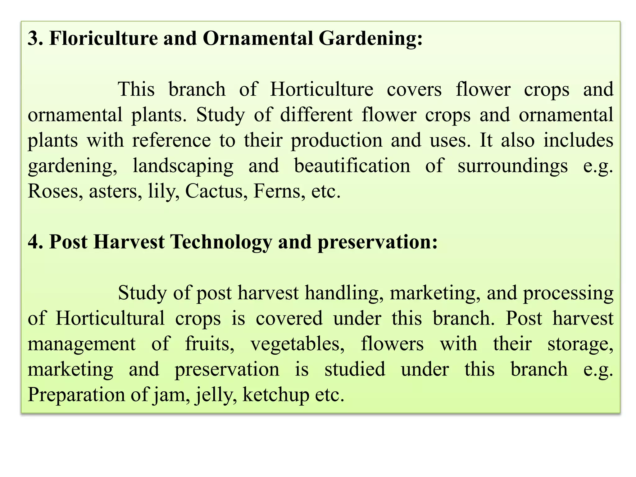 3. Floriculture and Ornamental Gardening:
This branch of Horticulture covers flower crops and
ornamental plants. Study of different flower crops and ornamental
plants with reference to their production and uses. It also includes
gardening, landscaping and beautification of surroundings e.g.
Roses, asters, lily, Cactus, Ferns, etc.
4. Post Harvest Technology and preservation:
Study of post harvest handling, marketing, and processing
of Horticultural crops is covered under this branch. Post harvest
management of fruits, vegetables, flowers with their storage,
marketing and preservation is studied under this branch e.g.
Preparation of jam, jelly, ketchup etc.
 