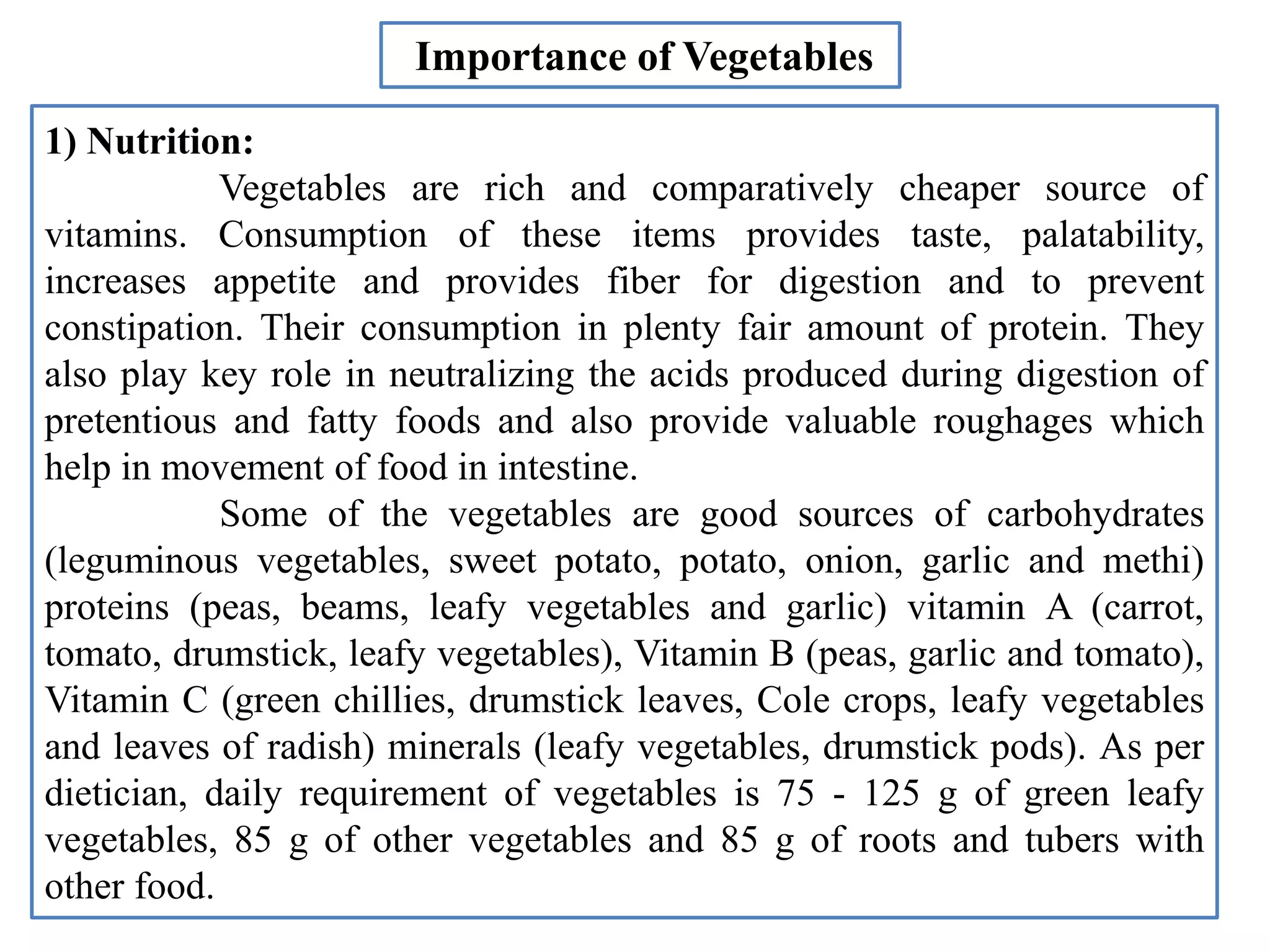 1) Nutrition:
Vegetables are rich and comparatively cheaper source of
vitamins. Consumption of these items provides taste, palatability,
increases appetite and provides fiber for digestion and to prevent
constipation. Their consumption in plenty fair amount of protein. They
also play key role in neutralizing the acids produced during digestion of
pretentious and fatty foods and also provide valuable roughages which
help in movement of food in intestine.
Some of the vegetables are good sources of carbohydrates
(leguminous vegetables, sweet potato, potato, onion, garlic and methi)
proteins (peas, beams, leafy vegetables and garlic) vitamin A (carrot,
tomato, drumstick, leafy vegetables), Vitamin B (peas, garlic and tomato),
Vitamin C (green chillies, drumstick leaves, Cole crops, leafy vegetables
and leaves of radish) minerals (leafy vegetables, drumstick pods). As per
dietician, daily requirement of vegetables is 75 - 125 g of green leafy
vegetables, 85 g of other vegetables and 85 g of roots and tubers with
other food.
Importance of Vegetables
 