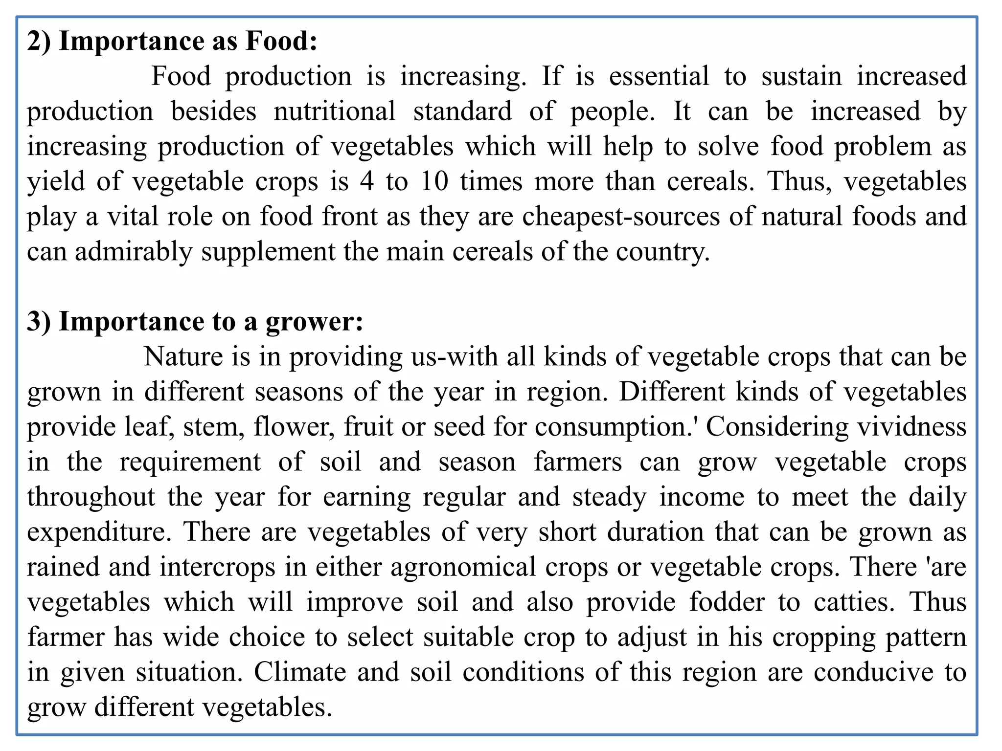 2) Importance as Food:
Food production is increasing. If is essential to sustain increased
production besides nutritional standard of people. It can be increased by
increasing production of vegetables which will help to solve food problem as
yield of vegetable crops is 4 to 10 times more than cereals. Thus, vegetables
play a vital role on food front as they are cheapest-sources of natural foods and
can admirably supplement the main cereals of the country.
3) Importance to a grower:
Nature is in providing us-with all kinds of vegetable crops that can be
grown in different seasons of the year in region. Different kinds of vegetables
provide leaf, stem, flower, fruit or seed for consumption.' Considering vividness
in the requirement of soil and season farmers can grow vegetable crops
throughout the year for earning regular and steady income to meet the daily
expenditure. There are vegetables of very short duration that can be grown as
rained and intercrops in either agronomical crops or vegetable crops. There 'are
vegetables which will improve soil and also provide fodder to catties. Thus
farmer has wide choice to select suitable crop to adjust in his cropping pattern
in given situation. Climate and soil conditions of this region are conducive to
grow different vegetables.
 