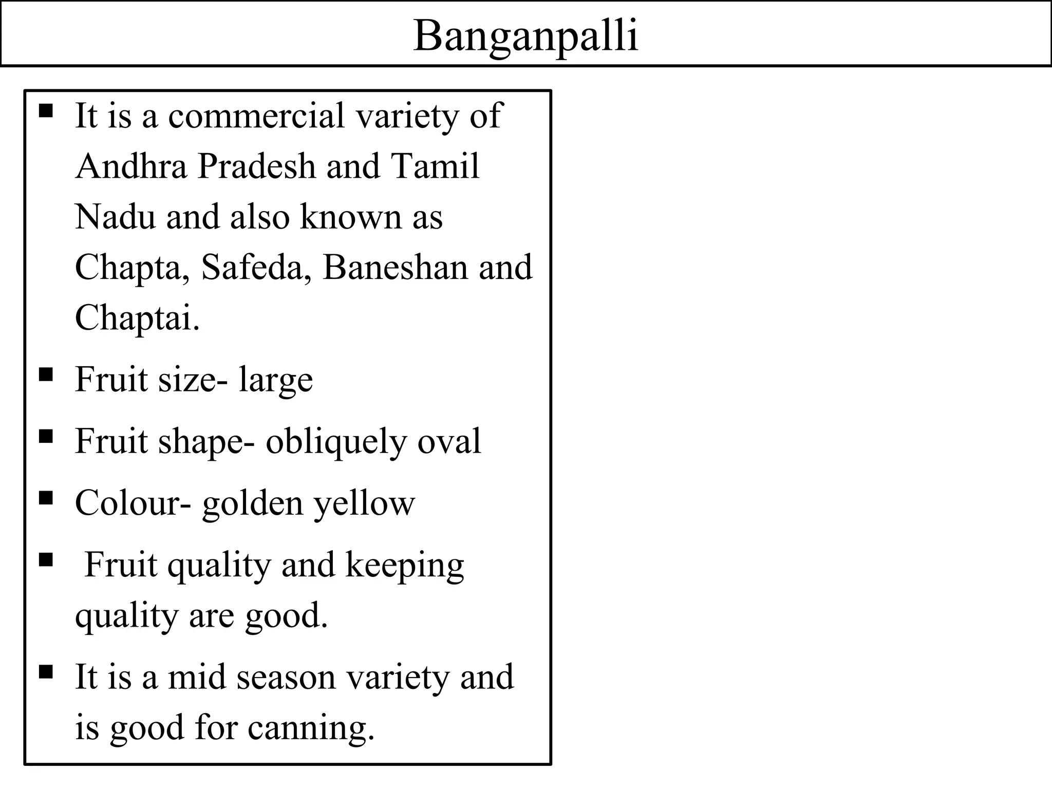 Banganpalli
 It is a commercial variety of
Andhra Pradesh and Tamil
Nadu and also known as
Chapta, Safeda, Baneshan and
Chaptai.
 Fruit size- large
 Fruit shape- obliquely oval
 Colour- golden yellow
 Fruit quality and keeping
quality are good.
 It is a mid season variety and
is good for canning.
 