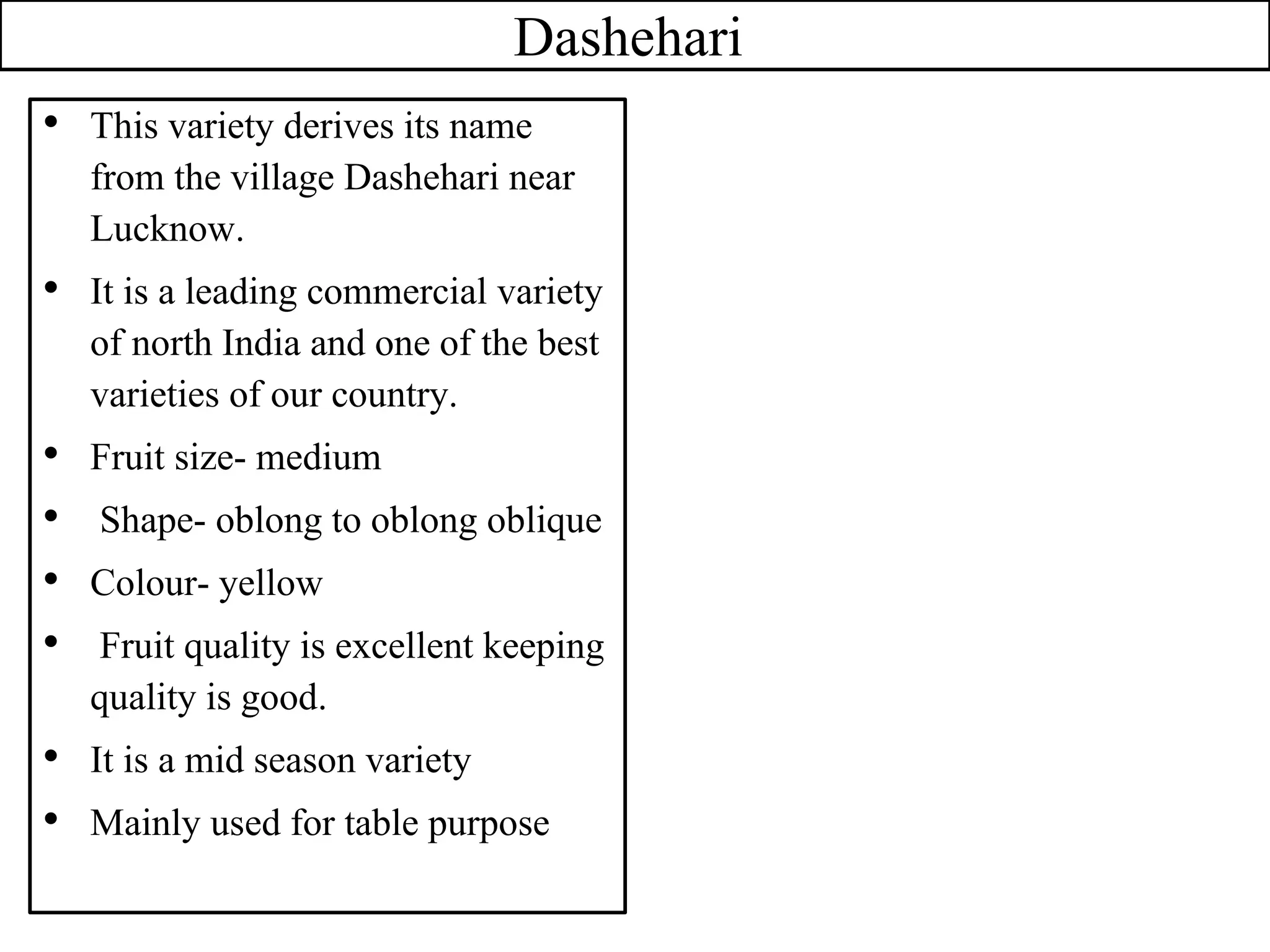 Dashehari
• This variety derives its name
from the village Dashehari near
Lucknow.
• It is a leading commercial variety
of north India and one of the best
varieties of our country.
• Fruit size- medium
• Shape- oblong to oblong oblique
• Colour- yellow
• Fruit quality is excellent keeping
quality is good.
• It is a mid season variety
• Mainly used for table purpose
 