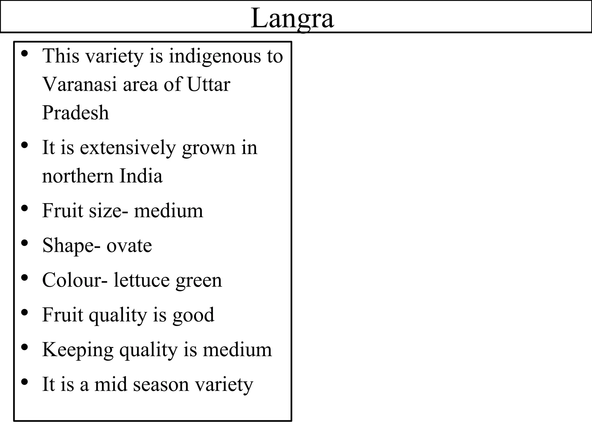 Langra
• This variety is indigenous to
Varanasi area of Uttar
Pradesh
• It is extensively grown in
northern India
• Fruit size- medium
• Shape- ovate
• Colour- lettuce green
• Fruit quality is good
• Keeping quality is medium
• It is a mid season variety
 