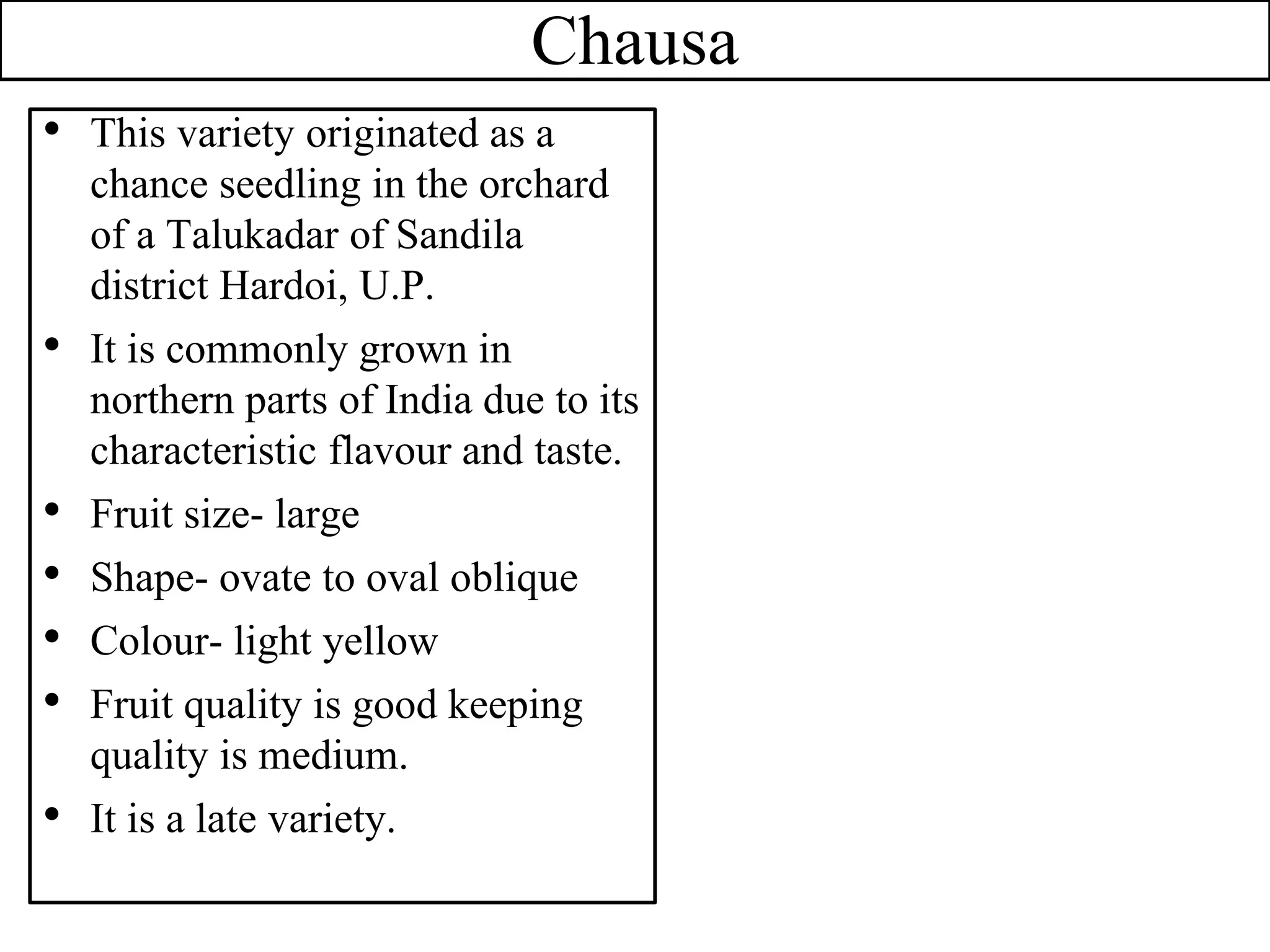 Chausa
• This variety originated as a
chance seedling in the orchard
of a Talukadar of Sandila
district Hardoi, U.P.
• It is commonly grown in
northern parts of India due to its
characteristic flavour and taste.
• Fruit size- large
• Shape- ovate to oval oblique
• Colour- light yellow
• Fruit quality is good keeping
quality is medium.
• It is a late variety.
 