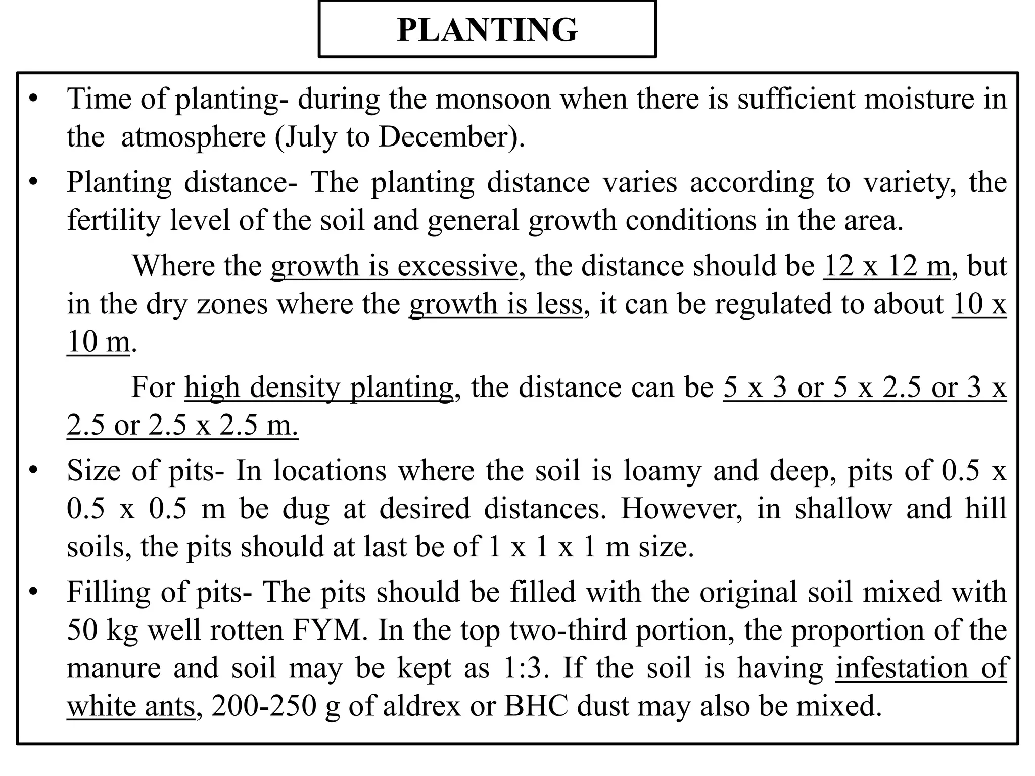 PLANTING
• Time of planting- during the monsoon when there is sufficient moisture in
the atmosphere (July to December).
• Planting distance- The planting distance varies according to variety, the
fertility level of the soil and general growth conditions in the area.
Where the growth is excessive, the distance should be 12 x 12 m, but
in the dry zones where the growth is less, it can be regulated to about 10 x
10 m.
For high density planting, the distance can be 5 x 3 or 5 x 2.5 or 3 x
2.5 or 2.5 x 2.5 m.
• Size of pits- In locations where the soil is loamy and deep, pits of 0.5 x
0.5 x 0.5 m be dug at desired distances. However, in shallow and hill
soils, the pits should at last be of 1 x 1 x 1 m size.
• Filling of pits- The pits should be filled with the original soil mixed with
50 kg well rotten FYM. In the top two-third portion, the proportion of the
manure and soil may be kept as 1:3. If the soil is having infestation of
white ants, 200-250 g of aldrex or BHC dust may also be mixed.
 