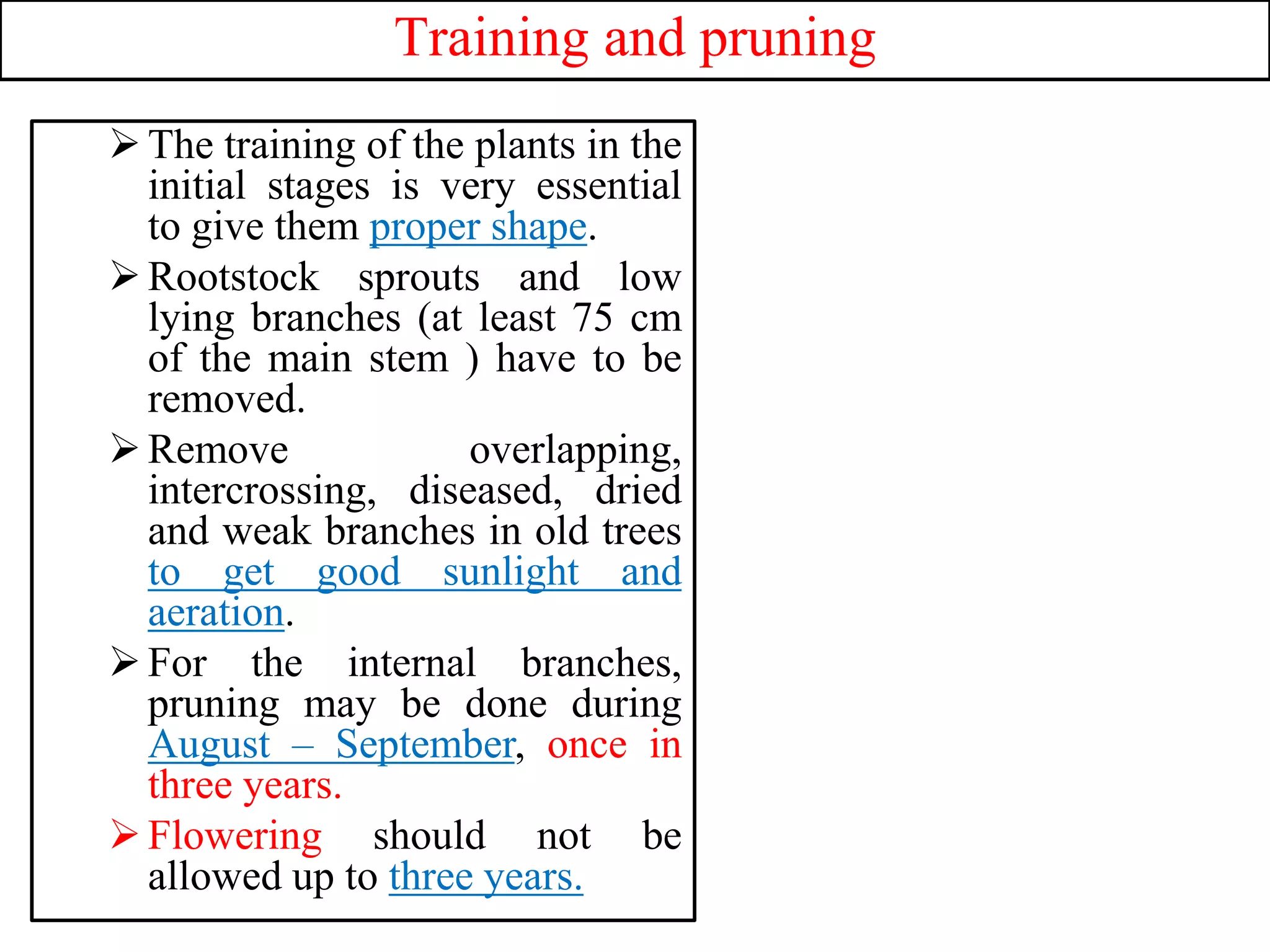 Training and pruning
The training of the plants in the
initial stages is very essential
to give them proper shape.
Rootstock sprouts and low
lying branches (at least 75 cm
of the main stem ) have to be
removed.
Remove overlapping,
intercrossing, diseased, dried
and weak branches in old trees
to get good sunlight and
aeration.
For the internal branches,
pruning may be done during
August – September, once in
three years.
Flowering should not be
allowed up to three years.
 