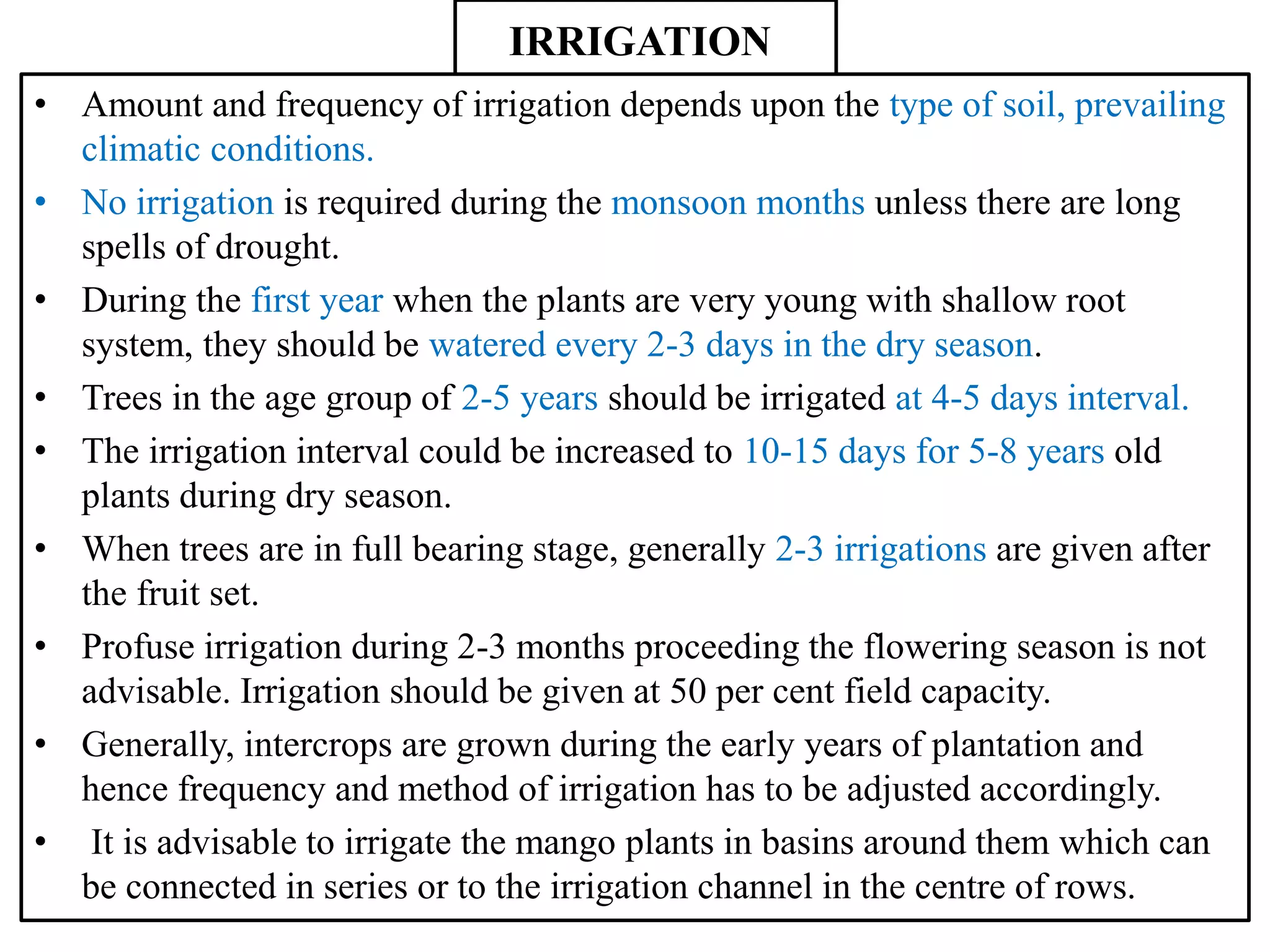 IRRIGATION
• Amount and frequency of irrigation depends upon the type of soil, prevailing
climatic conditions.
• No irrigation is required during the monsoon months unless there are long
spells of drought.
• During the first year when the plants are very young with shallow root
system, they should be watered every 2-3 days in the dry season.
• Trees in the age group of 2-5 years should be irrigated at 4-5 days interval.
• The irrigation interval could be increased to 10-15 days for 5-8 years old
plants during dry season.
• When trees are in full bearing stage, generally 2-3 irrigations are given after
the fruit set.
• Profuse irrigation during 2-3 months proceeding the flowering season is not
advisable. Irrigation should be given at 50 per cent field capacity.
• Generally, intercrops are grown during the early years of plantation and
hence frequency and method of irrigation has to be adjusted accordingly.
• It is advisable to irrigate the mango plants in basins around them which can
be connected in series or to the irrigation channel in the centre of rows.
 